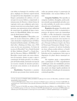 Marco Regulatório sobre Pagamento por Serviços Ambientais no Brasil
49
68
O art. 12 da Lei 17.134/2012 define prioridades da aplicação dos recursos do Biocrédito, atendendo às regiões
fitogeográficas mais ameaçadas.
69
A Lei 12.945/2000 institui o Fema. O art. 14 da Lei 12.134/2012 acresce o § 3º ao art. 2º da Lei 12.945/2000, de-
terminando que o Fema manterá conta específica destinada ao Biocrédito, e detalhando os recursos públicos a serem
utilizados.
70
O art. 22 da Lei 12.726/1999, que institui a Política Estadual de Recursos Hídricos, cria o FRHI/PR. O art. 15 da
Lei 17.134/2012 acresce o § 10 ao art. 22 da Lei 12.726/1999, determinando que “os recursos do FRHI poderão ser
utilizados para PSA relacionados à conservação dos recursos hídricos, conforme regulamentação a ser expedida”.
com ênfase na formação de corredores ecoló-
gicos, ampliação da cobertura vegetal natural,
em especial nas áreas degradadas e na captura,
fixação e permanência de carbono; e iv) con-
servação de recursos hídricos, comportando os
remanescentes de florestas e demais formas de
vegetação nativa que configurem ações incre-
mentais às previstas nas normas legais e regula-
mentares, que representem serviços ambientais
de conservação da qualidade da água e incre-
mento da disponibilidade hídrica em manan-
ciais de abastecimento público.
Fontes de recursos. O Biocrédito, con-
junto de recursos financeiros, públicos e pri-
vados destinados à implementação da Política
Estadual da Biodiversidade e da Política Esta-
dual sobre a Mudança do Clima, tem o PSA
como um dos seus mecanismos. As fontes de
recursos do Biocrédito68
são o Fundo Estadual
do Meio Ambiente (Fema)69
e o Fundo Esta-
dual de Recursos Hídricos (FERH/PR)70
. O
Biocrédito contará ainda com outras alterna-
tivas de incentivo, dentre as quais o apoio à
constituição de fundos privados e às certifica-
ções da biodiversidade, destinadas em especial
aos recursos oriundos da iniciativa privada e
do terceiro setor, inclusive os do mercado de
carbono.
Beneficiários. Proprietários e posseiros
de imóveis que possuam áreas naturais preser-
vadas que prestem serviços à conservação da
biodiversidade e dos recursos hídricos no Pa-
raná.
Categorias fundiárias. Não especifica as
categorias fundiárias abrangidas, porém pode-
mos entender que propriedades privadas e pos-
ses estão incluídas, de acordo com os critérios
elencados para os beneficiários.
Requisitos de acesso. Só poderão plei-
tear os benefícios do PSA os proprietários e
posseiros de imóveis rurais que mantenham
as APPs e as RLs devidamente conservadas
e averbadas na matrícula do imóvel. Além
disso, essas áreas precisam estar inscritas no
Sistema Estadual de Manutenção, Recupera-
ção e Proteção da Reserva Legal e das Áreas
de Preservação Permanente (Sisleg). Os pro-
prietários e posseiros de imóveis localizados
em áreas urbanas podem pleitear os benefí-
cios do PSA, observadas as condições esta-
belecidas em lei e regulamento, bem como as
disposições do plano diretor municipal res-
pectivo.
São requisitos gerais e imprescindíveis
para a participação no PSA: enquadramento
e habilitação numa das modalidades previstas
de PSA; certidões negativas de débitos ambien-
tais, exceto em relação àqueles pendentes de
decisão judicial; e formalização de instrumento
contratual específico.
 
