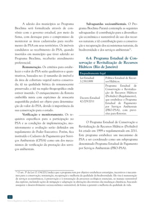 Marco Regulatório sobre Pagamento por Serviços Ambientais no Brasil
50
71
O art. 3º da Lei 17.134/2012 indica que o programa tem por objetivo estabelecer estratégias, incentivos e mecanis-
mos para a conservação, restauração, recuperação e melhoria da qualidade da biodiversidade. Ele visa à manutenção
de serviços ecossistêmicos, à preservação e à restauração de processos ecológicos essenciais, ao manejo sustentável
das espécies, incluindo ações de mitigação e adaptação às alterações decorrentes das mudanças climáticas, buscando
assegurar o desenvolvimento socioeconômico sustentável, de forma a garantir a melhoria da qualidade de vida.
A adesão dos municípios ao Programa
Bioclima será formalizada através de con-
vênio com o governo estadual, por meio da
Sema, com destaque para o compromisso de
monitorar as áreas cadastradas para recebi-
mento de PSA em seus territórios. Os imóveis
candidatos ao recebimento do PSA, quando
inseridos em município que tiver aderido ao
Programa Bioclima, receberão atendimento
preferencial.
Remuneração. Os critérios para estabe-
lecer o valor do PSA serão qualitativos e quan-
titativos, baseados no: i) tamanho do imóvel e
da área de cobertura vegetal nativa conserva-
da; ii) na qualidade biótica do remanescente
preservado; e iii) na região fitogeográfica onde
estiver inserido. O enriquecimento da floresta
ombrófila mista com espécimes de araucaria
augustifolia poderá ser objeto para determina-
ção do valor do PSA, devido à importância da
sua conservação para o estado.
Verificação e monitoramento. Os re-
quisitos específicos para a participação no
PSA e as condições de implementação, mo-
nitoramento e avaliação serão definidos em
regulamento do Poder Executivo. Porém, fica
instituído o Cadastro de Pagamento por Servi-
ços Ambientais (CPSA) como um dos meca-
nismos de verificação da prestação dos servi-
ços ambientais.
Salvaguardas socioambientais. O Pro-
grama Bioclima Paraná contempla as seguintes
salvaguardas: i) contribuição para a diversifica-
ção econômica e sustentável do uso dos recur-
sos naturais; e ii) contribuição para a conserva-
ção e recuperação dos ecossistemas naturais, da
biodiversidade e dos serviços ambientais71
.
6.4. Programa Estadual de Con-
servação e Revitalização de Recursos
Hídricos (Rio de Janeiro)
Enquadramento legal
Lei Estadual
3.239/1999
Política Estadual de Recur-
sos Hídricos.
Decreto Estadual
42.029/2011
Programa Estadual de
Conservação e Revitaliza-
ção de Recursos Hídricos
(Prohidro) (Regulamento),
que estabelece o Programa
Estadual de Pagamento
por Serviços Ambientais
(PRO-PSA), com previ-
sões para florestas.
O Programa Estadual de Conservação e
Revitalização de Recursos Hídricos (Prohidro)
foi criado em 1999 e regulamentado em 2011.
Este programa estabelece um mecanismo de
PSA a ser coordenado como um subprograma
denominado Programa Estadual de Pagamento
por Serviços Ambientais (PRO-PSA).
 
