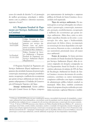 Marco Regulatório sobre Pagamento por Serviços Ambientais no Brasil
52
cessos de tomada de decisão;74
e iv) promoção
de melhor governança, articulação e alinha-
mento com as políticas e diretrizes nacionais,
regionais e locais75
.
6.5. Programa Estadual de Paga-
mento por Serviços Ambientais (San-
ta Catarina)
Enquadramento legal
Lei Estadual
14.675/2009 
Código Estadual do Meio
Ambiente e estabelece o pa-
gamento por serviços am-
bientais como um instru-
mento econômico da Política
Estadual de Meio Ambiente.
Lei Estadual
15.133/ 2010
Política Estadual de Servi-
ços Ambientais e Programa
Estadual de Pagamento por
Serviços Ambientais (Pepsa)
(Regulamento).
O Programa Estadual de Pagamento por
Serviços Ambientais (Pepsa) implementa o pa-
gamento das atividades humanas de preservação,
conservação, manutenção, proteção, restabeleci-
mento, recuperação e melhoria dos ecossistemas
que geram serviços ambientais por meio dos se-
guintes subprogramas: i) Unidades de Conserva-
ção; ii) Formações Vegetais; e iii) Água.
Arranjo institucional. Gestão pública
feita pelo Comitê Gestor do Pepsa, composto
74
O Decreto 42.029/2009 inclui em suas considerações iniciais a necessidade de promoção da integridade e conser-
vação ambiental das bacias hidrográficas, com inclusão social da população rural em situação de vulnerabilidade e
da melhoria das condições de uso e ocupação do solo em áreas relevantes para a conservação dos recursos naturais.
75
O art. 3º da Lei 3.239/1999 menciona como objetivos da Política Estadual de Recursos Hídricos: IV - promover a
articulação entre União, estados vizinhos, municípios, usuários e sociedade civil organizada, visando à integração de
esforços para soluções regionais de proteção, conservação e recuperação dos corpos de água. O art. 4º menciona como
diretrizes da mesma lei: IV - a integração e harmonização, entre si, da política relativa aos recursos hídricos, com as de
preservação e conservação ambientais, controle ambiental, recuperação de áreas degradadas e meteorologia.
por representantes de instituições e empresas
públicas do Estado de Santa Catarina e da so-
ciedade civil organizada.
Tipos de serviços ambientais. De ma-
neira geral, os serviços abrangidos são relacio-
nados à preservação, conservação, manuten-
ção, proteção, restabelecimento, recuperação
e melhoria dos ecossistemas que geram ser-
viços ambientais. Além disso, entre as ativi-
dades específicas listadas na lei estão: a con-
servação dos solos, água e biodiversidade;
preservação da beleza cênica; recomposição
ou restauração de áreas degradadas com espé-
cies nativas, florestais ou não; e atividades de
uso sustentável, priorizando áreas sob maior
risco ambiental.
Fontes de recursos. As fontes previstas
são oriundas do Fundo Estadual de Pagamento
por Serviços Ambientais (Fepsa), além de re-
cursos originados de dotações consignadas na
Lei Orçamentária Anual do Estado e de seus
critérios adicionais; do mínimo de 30% da Taxa
de Fiscalização Ambiental do Estado de San-
ta Catarina e recursos decorrentes de acordos,
contratos, convênios ou outros instrumentos
congêneres celebrados com órgãos e entidades
da administração pública federal, estadual ou
municipal. Além disso, também constituem
fontes do programa doações realizadas por enti-
dades nacionais e agências bilaterais e multila-
 