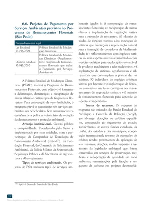 Marco Regulatório sobre Pagamento por Serviços Ambientais no Brasil
54
6.6. Projetos de Pagamento por
Serviços Ambientais previstos no Pro-
grama de Remanescentes Florestais
(São Paulo)
Enquadramento legal
Lei Estadual
13.798/2009
Política Estadual de Mudan-
ças Climáticas.
Decreto Estadual
55.947/2010
Política Estadual de Mudan-
ças Climáticas (Regulamen-
to) e Programa de Remanes-
centes Florestais, que inclui
o Pagamento por Serviços
Ambientais.
A Política Estadual de Mudanças Climá-
ticas (PEMC) institui o Programa de Rema-
nescentes Florestais, cujo objetivo é fomentar
a delimitação, demarcação e recuperação de
matas ciliares e outros tipos de fragmentos flo-
restais. Para consecução de suas finalidades, o
programa prevê o pagamento por serviços am-
bientais aos beneficiários, bem como incentivos
econômicos a políticas voluntárias de redução
de desmatamento e proteção ambiental.
Arranjo institucional. Gestão pública
e compartilhada. Coordenado pela Sema e
implementado por suas unidades, com a par-
ticipação da Companhia de Tecnologia de
Saneamento Ambiental (Cetesb77
), da Fun-
dação Florestal, do Comando de Policiamento
Ambiental, da Polícia Militar, da Secretaria da
Segurança Pública e da Secretaria de Agricul-
tura e Abastecimento.
Tipos de serviços ambientais. Os pro-
jetos de PSA incluem tipos de serviços am-
77
Ligada à Sema do Estado de São Paulo.
bientais ligados à: i) conservação de rema-
nescentes florestais; ii) recuperação de matas
ciliares e implantação de vegetação nativa
para a proteção de nascentes; iii) plantio de
mudas de espécies nativas e/ou execução de
práticas que favoreçam a regeneração natural
para a formação de corredores de biodiversi-
dade; iv) reflorestamentos com espécies nati-
vas ou com espécies nativas consorciadas com
espécies exóticas para exploração sustentável
de produtos madeireiros e não madeireiros; v)
implantação de sistemas agroflorestais e sil-
vipastoris que contemplem o plantio de, no
mínimo, 50 indivíduos de espécies arbóreas
nativas por hectare; vi) implantação de flores-
tas comerciais em áreas contíguas aos rema-
nescentes de vegetação nativa; e vii) manejo
de remanescentes florestais para controle de
espécies competidoras.
Fontes de recursos. Os recursos do
programa são oriundos do Fundo Estadual de
Prevenção e Controle da Poluição (Fecop),
que abrange: dotações ou créditos específi-
cos, consignados no orçamento do estado;
transferências de outros fundos estaduais, da
União, dos estados e dos municípios; coope-
ração internacional; retorno de operações de
crédito; rendas provenientes da aplicação de
seus recursos; doações, multas impostas a in-
fratores da legislação ambiental que forem
convertidas em serviços de preservação, me-
lhoria e recuperação da qualidade do meio
ambiente; remunerações pela fixação e se-
questro de carbono em projetos desenvolvi-
 