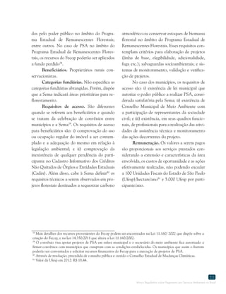 Marco Regulatório sobre Pagamento por Serviços Ambientais no Brasil
55
78
Mais detalhes dos recursos provenientes do Fecop podem ser encontrados na Lei 11.160/ 2002 que dispõe sobre a
criação do Fecop, e na Lei 14.350/2011 que altera a Lei 11.160/2002.
79
O convênio visa apoiar projetos de PSA em esfera municipal e o secretário do meio ambiente fica autorizado a
firmar convênios com municípios que cumpram com as condições estabelecidas. Os municípios que assim o fizerem
poderão ser conveniados e solicitar recursos financeiros do Fecop para a execução de projetos de PSA.
80
Através de resolução, precedida de consulta pública e ouvido o Conselho Estadual de Mudanças Climáticas.
81
Valor da Ufesp em 2012: R$ 18,44.
dos pelo poder público no âmbito do Progra-
ma Estadual de Remanescentes Florestais;
entre outros. No caso de PSA no âmbito do
Programa Estadual de Remanescentes Flores-
tais, os recursos do Fecop poderão ser aplicados
a fundo perdido78
.
Beneficiários. Proprietários rurais con-
servacionistas.
Categorias fundiárias. Não especifica as
categorias fundiárias abrangidas. Porém, dispõe
que a Sema indicará áreas prioritárias para re-
florestamento.
Requisitos de acesso. São diferentes
quando se referem aos beneficiários e quando
se tratam da celebração de convênios entre
municípios e a Sema79
. Os requisitos de acesso
para beneficiários são: i) comprovação do uso
ou ocupação regular do imóvel a ser contem-
plado e a adequação do mesmo em relação à
legislação ambiental; e ii) comprovação da
inexistência de qualquer pendência do parti-
cipante no Cadastro Informativo dos Créditos
Não Quitados de Órgãos e Entidades Estaduais
(Cadin). Além disso, cabe à Sema definir80
os
requisitos técnicos a serem observados em pro-
jetos florestais destinados a sequestrar carbono
atmosférico ou conservar estoques de biomassa
florestal no âmbito do Programa Estadual de
Remanescentes Florestais. Esses requisitos con-
templam critérios para elaboração de projetos
(linha de base, elegibilidade, adicionalidade,
fuga etc.); salvaguardas socioambientais; e sis-
temas de monitoramento, validação e verifica-
ção de projetos.
No caso dos municípios, os requisitos de
acesso são: i) existência de lei municipal que
autorize o poder público a realizar PSA, consi-
derada satisfatória pela Sema; ii) existência de
Conselho Municipal de Meio Ambiente com
a participação de representantes da sociedade
civil; e iii) existência, em seus quadros funcio-
nais, de profissionais para a realização das ativi-
dades de assistência técnica e monitoramento
das ações decorrentes do projeto.
Remuneração. Os valores a serem pagos
são proporcionais aos serviços prestados con-
siderando a extensão e características da área
envolvida, os custos de oportunidade e as ações
efetivamente realizadas, não podendo exceder
a 100 Unidades Fiscais do Estado de São Paulo
(Ufesp)/hectare/ano81
e 5.000 Ufesp por parti-
cipante/ano.
 