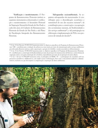 56
Verificação e monitoramento. O Pro-
grama de Remanescentes Florestais institui os
seguintes instrumentos relacionados à verifica-
ção e monitoramento: i) Inventário Florestal
da Vegetação Natural do Estado de São Paulo a
cada três anos; ii) Cadastro de Remanescentes
Florestais do Estado de São Paulo; e iii) Plano
de Fiscalização Integrada dos Remanescentes
Florestais.
Salvaguardas socioambientais. As se-
guintes salvaguardas são mencionadas: i) con-
tribuição para a diversificação econômica e
sustentável do uso dos recursos naturais82
; ii)
contribuição para a conservação e recuperação
dos ecossistemas naturais, da biodiversidade e
dos serviços ambientais83
; e iii) participação na
elaboração e implementação de PSA e nos pro-
cessos de tomada de decisão84
.
82
O art. 52 do Decreto 55.947/2010 menciona entre os objetivos específicos do Programa de Remanescentes Flores-
tais: VIII - contribuir para a redução da pobreza na zona rural, por meio da remuneração pelos serviços ambientais
providos pelas florestas nativas e pela capacitação e geração de trabalho e renda associada ao reflorestamento.
83
O art. 52 do Decreto 55.947/2010 menciona entre os objetivos específicos do Programa de Remanescentes Florestais:
II - contribuir para a conservação da biodiversidade por meio da proteção de remanescentes de florestas e outras formas de
vegetação nativa e do apoio à formação de corredores, especialmente por meio da recuperação de matas ciliares.
84
O art. 3 da Lei 13.798/2009 menciona entre os princípios da PEMC: IV - a participação da sociedade civil nos
processos consultivos e deliberativos, com amplo acesso à informação, bem como a mecanismos judiciais e adminis-
trativos, inclusive no que diz respeito à compensação e reparação de danos ambientais.
 