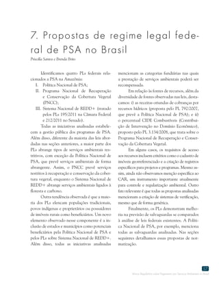 Marco Regulatório sobre Pagamento por Serviços Ambientais no Brasil
57
7. Propostas de regime legal fede-
ral de PSA no Brasil
Priscilla Santos e Brenda Brito
Identificamos quatro PLs federais rela-
cionados a PSA na Amazônia:
I.	 Política Nacional de PSA;
II.	Programa Nacional de Recuperação
e Conservação da Cobertura Vegetal
(PNCC);
III.	Sistema Nacional de REDD+ (tratado
pelos PLs 195/2011 na Câmara Federal
e 212/2011 no Senado).
Todas as iniciativas analisadas estabele-
cem a gestão pública dos programas de PSA.
Além disso, diferente da maioria das leis abor-
dadas nas seções anteriores, a maior parte dos
PLs abrange tipos de serviços ambientais res-
tritivos, com exceção da Política Nacional de
PSA, que prevê serviços ambientais de forma
abrangente. Assim, o PNCC prevê serviços
restritos à recuperação e conservação da cober-
tura vegetal, enquanto o Sistema Nacional de
REDD+ abrange serviços ambientais ligados à
floresta e carbono.
Outra tendência observada é que a maio-
ria dos PLs elencam populações tradicionais,
povos indígenas e proprietários ou possuidores
de imóveis rurais como beneficiários. Um novo
elemento observado nesse componente é a in-
clusão de estados e municípios como potenciais
beneficiários pela Política Nacional de PSA e
pelos PLs sobre Sistema Nacional de REDD+.
Além disso, todas as iniciativas analisadas
mencionam as categorias fundiárias nas quais
a prestação de serviços ambientais poderá ser
recompensada.
Em relação às fontes de recursos, além da
diversidade de fontes observadas nas leis, desta-
camos: i) as receitas oriundas de cobranças por
recursos hídricos (proposta pelo PL 792/2007,
que prevê a Política Nacional de PSA); e ii)
o percentual CIDE Combustíveis (Contribui-
ção de Intervenção no Domínio Econômico),
proposto pelo PL 3.134/2008, que trata sobre o
Programa Nacional de Recuperação e Conser-
vação da Cobertura Vegetal.
Em alguns casos, os requisitos de acesso
aos recursos incluem critérios como o cadastro de
imóveis georreferenciado e a criação de registros
específicos para projetos e programas. Mesmo as-
sim, ainda não observamos menção específica ao
CAR, um instrumento importante atualmente
para controle e regularização ambiental. Outro
fato relevante é que todas as propostas analisadas
mencionam a criação de sistemas de verificação,
mesmo que de forma genérica.
Finalmente, os PLs demonstram melho-
ria na previsão de salvaguardas se comparados
à análise de leis federais existentes. A Políti-
ca Nacional de PSA, por exemplo, menciona
todas as salvaguardas analisadas. Nas seções
seguintes detalhamos essas propostas de nor-
matização.
 