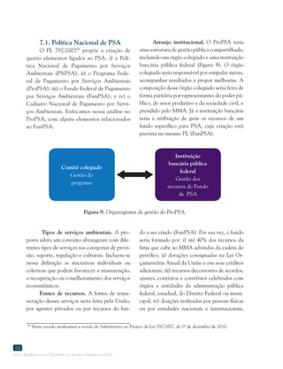 Marco Regulatório sobre Pagamento por Serviços Ambientais no Brasil
58
7.1. Política Nacional de PSA
O PL 792/200785
propõe a criação de
quatro elementos ligados ao PSA: i) a Polí-
tica Nacional de Pagamento por Serviços
Ambientais (PNPSA), ii) o Programa Fede-
ral de Pagamento por Serviços Ambientais
(ProPSA); iii) o Fundo Federal de Pagamento
por Serviços Ambientais (FunPSA); e iv) o
Cadastro Nacional de Pagamento por Servi-
ços Ambientais. Enfocamos nossa análise no
ProPSA, com alguns elementos relacionados
ao FunPSA.
85
Neste estudo analisamos a versão do Substitutivo ao Projeto de Lei 792/2007, de 1º de dezembro de 2010.
Figura 9. Organograma de gestão do ProPSA.
Arranjo institucional. O ProPSA teria
uma estrutura de gestão pública compartilhada,
incluindo um órgão colegiado e uma instituição
bancária pública federal (Figura 9). O órgão
colegiado seria responsável por estipular metas,
acompanhar resultados e propor melhorias. A
composição desse órgão colegiado seria feita de
forma paritária por representantes do poder pú-
blico, do setor produtivo e da sociedade civil, e
presidido pelo MMA. Já a instituição bancária
teria a atribuição de gerir os recursos de um
fundo específico para PSA, cuja criação está
prevista no mesmo PL (FunPSA).
Comitê colegiado
Gestão do
programa
Instituição
bancária pública
federal
Gestão dos
recursos do Fundo
de PSA
Tipos de serviços ambientais. A pro-
posta adota um conceito abrangente com dife-
rentes tipos de serviços nas categorias de provi-
são, suporte, regulação e culturais. Incluem-se
nessa definição as iniciativas individuais ou
coletivas que podem favorecer a manutenção,
a recuperação ou o melhoramento dos serviços
ecossistêmicos.
Fontes de recursos. A forma de remu-
neração desses serviços seria feita pela União,
por agentes privados ou por recursos do fun-
do a ser criado (FunPSA). Por sua vez, o fundo
seria formado por: i) até 40% dos recursos da
fatia que cabe ao MMA advindas da cadeia do
petróleo; ii) dotações consignadas na Lei Or-
çamentária Anual da União e em seus créditos
adicionais; iii) recursos decorrentes de acordos,
ajustes, contratos e convênios celebrados com
órgãos e entidades da administração pública
federal, estadual, do Distrito Federal ou muni-
cipal; iv) doações realizadas por pessoas físicas
ou por entidades nacionais e internacionais,
 
