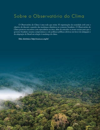Sobre o Observatório do Clima
O Observatório do Clima é uma rede que reúne 30 organizações da sociedade civil com o
objetivo de discutir a questão das mudanças climáticas no contexto brasileiro. O Observatório do
Clima promove encontros com especialistas na área, além de articular os atores sociais para que o
governo brasileiro assuma compromissos e crie políticas públicas efetivas em favor da mitigação e
da adaptação do Brasil em relação à mudança do clima.
Sítio eletrônico: http://www.oc.org.br/
 