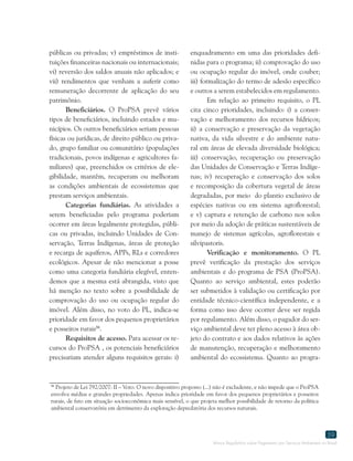 Marco Regulatório sobre Pagamento por Serviços Ambientais no Brasil
59
86
Projeto de Lei 792/2007: II – Voto: O novo dispositivo proposto (...) não é excludente, e não impede que o ProPSA
envolva médias e grandes propriedades. Apenas indica prioridade em favor dos pequenos proprietários e posseiros
rurais, de fato em situação socioeconômica mais sensível, o que projeta melhor possibilidade de retorno da política
ambiental conservatória em detrimento da exploração depredatória dos recursos naturais.
públicas ou privadas; v) empréstimos de insti-
tuições financeiras nacionais ou internacionais;
vi) reversão dos saldos anuais não aplicados; e
vii) rendimentos que venham a auferir como
remuneração decorrente de aplicação do seu
patrimônio.
Beneficiários. O ProPSA prevê vários
tipos de beneficiários, incluindo estados e mu-
nicípios. Os outros beneficiários seriam pessoas
físicas ou jurídicas, de direito público ou priva-
do, grupo familiar ou comunitário (populações
tradicionais, povos indígenas e agricultores fa-
miliares) que, preenchidos os critérios de ele-
gibilidade, mantêm, recuperam ou melhoram
as condições ambientais de ecossistemas que
prestam serviços ambientais.
Categorias fundiárias. As atividades a
serem beneficiadas pelo programa poderiam
ocorrer em áreas legalmente protegidas, públi-
cas ou privadas, incluindo Unidades de Con-
servação, Terras Indígenas, áreas de proteção
e recarga de aquíferos, APPs, RLs e corredores
ecológicos. Apesar de não mencionar a posse
como uma categoria fundiária elegível, enten-
demos que a mesma está abrangida, visto que
há menção no texto sobre a possibilidade de
comprovação do uso ou ocupação regular do
imóvel. Além disso, no voto do PL, indica-se
prioridade em favor dos pequenos proprietários
e posseiros rurais86
.
Requisitos de acesso. Para acessar os re-
cursos do ProPSA , os potenciais beneficiários
precisariam atender alguns requisitos gerais: i)
enquadramento em uma das prioridades defi-
nidas para o programa; ii) comprovação do uso
ou ocupação regular do imóvel, onde couber;
iii) formalização do termo de adesão específico
e outros a serem estabelecidos em regulamento.
Em relação ao primeiro requisito, o PL
cita cinco prioridades, incluindo: i) a conser-
vação e melhoramento dos recursos hídricos;
ii) a conservação e preservação da vegetação
nativa, da vida silvestre e do ambiente natu-
ral em áreas de elevada diversidade biológica;
iii) conservação, recuperação ou preservação
das Unidades de Conservação e Terras Indíge-
nas; iv) recuperação e conservação dos solos
e recomposição da cobertura vegetal de áreas
degradadas, por meio do plantio exclusivo de
espécies nativas ou em sistema agroflorestal;
e v) captura e retenção de carbono nos solos
por meio da adoção de práticas sustentáveis de
manejo de sistemas agrícolas, agroflorestais e
silvipastoris.
Verificação e monitoramento. O PL
prevê verificação da prestação dos serviços
ambientais e do programa de PSA (ProPSA).
Quanto ao serviço ambiental, estes poderão
ser submetidos à validação ou certificação por
entidade técnico-científica independente, e a
forma como isso deve ocorrer deve ser regida
por regulamento. Além disso, o pagador do ser-
viço ambiental deve ter pleno acesso à área ob-
jeto do contrato e aos dados relativos às ações
de manutenção, recuperação e melhoramento
ambiental do ecossistema. Quanto ao progra-
 