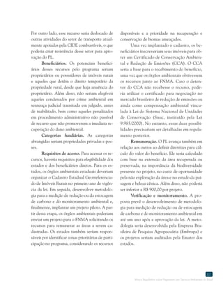 Marco Regulatório sobre Pagamento por Serviços Ambientais no Brasil
61
Por outro lado, esse recurso seria deslocado de
outras atividades do setor de transporte atual-
mente apoiadas pela CIDE combustíveis, o que
poderia criar resistência desse setor para apro-
vação do PL.
Beneficiários. Os potenciais benefici-
ários desses recursos pelo programa seriam
proprietários ou possuidores de imóveis rurais
e aqueles que detêm o direito temporário da
propriedade rural, desde que haja anuência do
proprietário. Além disso, não seriam elegíveis
aqueles condenados por crime ambiental em
sentença judicial transitada em julgado, antes
de reabilitado, bem como aqueles penalizados
em procedimento administrativo não passível
de recurso que não promoverem a imediata re-
cuperação do dano ambiental.
Categorias fundiárias. As categorias
abrangidas seriam propriedades privadas e pos-
ses.
Requisitos de acesso. Para acessar os re-
cursos, haveria requisitos para elegibilidade dos
estados e dos beneficiários diretos. Para os es-
tados, os órgãos ambientais estaduais deveriam
organizar o Cadastro Estadual Georreferencia-
do de Imóveis Rurais no primeiro ano de vigên-
cia da lei. Em seguida, desenvolver metodolo-
gia para a medição de redução ou da estocagem
de carbono e do monitoramento ambiental e,
finalmente, implantar um projeto piloto. A par-
tir dessa etapa, os órgãos ambientais poderiam
enviar um projeto para o FNMA solicitando os
recursos para remunerar as áreas a serem ca-
dastradas. Os estados também seriam respon-
sáveis por identificar zonas prioritárias de parti-
cipação no programa, considerando os recursos
disponíveis e a prioridade na recuperação e
conservação de biomas ameaçados.
Uma vez implantado o cadastro, os be-
neficiários inscreveriam seus imóveis para ob-
ter um Certificado de Conservação Ambien-
tal e Redução de Emissões (CCA). O CCA
seria a base para o recebimento do benefício,
uma vez que os órgãos ambientais obtivessem
os recursos junto ao FNMA. Caso o deten-
tor do CCA não recebesse o recurso, pode-
ria utilizar o certificado para negociação no
mercado brasileiro de redução de emissões ou
ainda como compensação ambiental vincu-
lada à Lei do Sistema Nacional de Unidades
de Conservação (Snuc, instituído pela Lei
9.985/2000). No entanto, essas duas possibi-
lidades precisariam ser detalhadas em regula-
mento posterior.
Remuneração. O PL avança também em
relação aos outros ao definir diretrizes para cál-
culo do valor do benefício. Ele seria calculado
com base na extensão da área recuperada ou
preservada, na importância da biodiversidade
presente no projeto, no custo de oportunidade
pela não exploração da área e no estudo da pai-
sagem e beleza cênica. Além disso, não poderia
ser inferior a R$ 900,00 por projeto.
Verificação e monitoramento. A pro-
posta prevê o desenvolvimento de metodolo-
gia para medição de redução ou de estocagem
de carbono e do monitoramento ambiental em
até um ano após a aprovação da lei. A meto-
dologia seria desenvolvida pela Empresa Bra-
sileira de Pesquisa Agropecuária (Embrapa) e
os projetos seriam auditados pela Emater dos
estados.
 