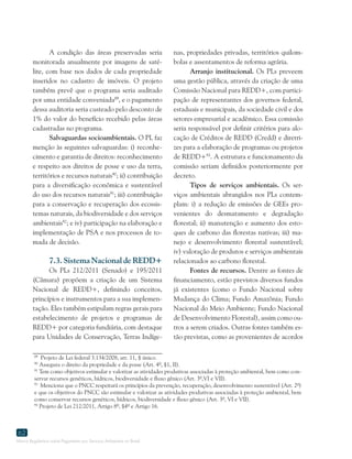 Marco Regulatório sobre Pagamento por Serviços Ambientais no Brasil
62
A condição das áreas preservadas seria
monitorada anualmente por imagens de saté-
lite, com base nos dados de cada propriedade
inseridos no cadastro de imóveis. O projeto
também prevê que o programa seria auditado
por uma entidade conveniada89
, e o pagamento
dessa auditoria seria custeado pelo desconto de
1% do valor do benefício recebido pelas áreas
cadastradas no programa.
Salvaguardas socioambientais. O PL faz
menção às seguintes salvaguardas: i) reconhe-
cimento e garantia de direitos: reconhecimento
e respeito aos direitos de posse e uso da terra,
territórios e recursos naturais90
; ii) contribuição
para a diversificação econômica e sustentável
do uso dos recursos naturais91
; iii) contribuição
para a conservação e recuperação dos ecossis-
temas naturais, da biodiversidade e dos serviços
ambientais92
; e iv) participação na elaboração e
implementação de PSA e nos processos de to-
mada de decisão.
7.3. Sistema Nacional de REDD+
Os PLs 212/2011 (Senado) e 195/2011
(Câmara) propõem a criação de um Sistema
Nacional de REDD+, definindo conceitos,
princípios e instrumentos para a sua implemen-
tação. Eles também estipulam regras gerais para
estabelecimento de projetos e programas de
REDD+ por categoria fundiária, com destaque
para Unidades de Conservação, Terras Indíge-
89
Projeto de Lei federal 3.134/2008, art. 11, § único.
90
Assegura o direito da propriedade e da posse (Art. 4º, §1, II).
91
Tem como objetivos estimular e valorizar as atividades produtivas associadas à proteção ambiental, bem como con-
servar recursos genéticos, hídricos, biodiversidade e fluxo gênico (Art. 3º,VI e VII).
92
Menciona que o PNCC respeitará os princípios da prevenção, recuperação, desenvolvimento sustentável (Art. 2º)
e que os objetivos do PNCC são estimular e valorizar as atividades produtivas associadas à proteção ambiental, bem
como conservar recursos genéticos, hídricos, biodiversidade e fluxo gênico (Art. 3º, VI e VII).
93
Projeto de Lei 212/2011, Artigo 8º, §4º e Artigo 16.
nas, propriedades privadas, territórios quilom-
bolas e assentamentos de reforma agrária.
Arranjo institucional. Os PLs preveem
uma gestão pública, através da criação de uma
Comissão Nacional para REDD+, com partici-
pação de representantes dos governos federal,
estaduais e municipais, da sociedade civil e dos
setores empresarial e acadêmico. Essa comissão
seria responsável por definir critérios para alo-
cação de Créditos de REDD (Credd) e diretri-
zes para a elaboração de programas ou projetos
de REDD+93
. A estrutura e funcionamento da
comissão seriam definidos posteriormente por
decreto.
Tipos de serviços ambientais. Os ser-
viços ambientais abrangidos nos PLs contem-
plam: i) a redução de emissões de GEEs pro-
venientes do desmatamento e degradação
florestal; ii) manutenção e aumento dos esto-
ques de carbono das florestas nativas; iii) ma-
nejo e desenvolvimento florestal sustentável;
iv) valoração de produtos e serviços ambientais
relacionados ao carbono florestal.
Fontes de recursos. Dentre as fontes de
financiamento, estão previstos diversos fundos
já existentes (como o Fundo Nacional sobre
Mudança do Clima; Fundo Amazônia; Fundo
Nacional do Meio Ambiente; Fundo Nacional
de Desenvolvimento Florestal), assim como ou-
tros a serem criados. Outras fontes também es-
tão previstas, como as provenientes de acordos
 
