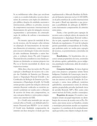Marco Regulatório sobre Pagamento por Serviços Ambientais no Brasil
63
bi ou multilaterais sobre clima que envolvam
o país ou os estados federados; recursos decor-
rentes de contratos com órgãos da administra-
ção pública; doações de entidades nacionais e
internacionais, públicas ou privadas; recursos
de compromissos nacionais e internacionais de
financiamento de ações de mitigação; recursos
orçamentários e provenientes da comerciali-
zação de créditos de carbono e investimentos
privados.
No entanto, apesar da variedade de fon-
tes de recursos, não há menção sobre reforma
ou adaptação do funcionamento de mecanis-
mos financeiros já existentes, como os fundos,
para essa nova destinação. Como estes recursos
já estão atualmente destinados a outras fun-
ções, a avaliação desses PLs pelo Congresso
Nacional deveria considerar se esses fundos po-
deriam ser destinados ao sistema proposto nos
PLs ou se haveria necessidade de alterar suas
respectivas normas.
Além disso, duas inovações dos PLs para
captação e distribuição de recursos são a cria-
ção das Unidades de Emissões por Desmata-
mento e Degradação Florestal (Uredd) e dos
Certificados de Redução de Emissões por Des-
matamento e Degradação (Credd). As Uredds
seriam geradas a partir das reduções efetivas de
emissões florestais verificadas no território na-
cional e poderiam ser usadas para a obtenção
de recursos de forma não compensatória, ou
seja, sem gerar direitos a outros países compen-
sarem suas emissões de GEE.
Já o Credd seria instituído por um per-
centual sobre as Uredd, a ser definido pela Co-
missão Nacional para REDD+ (a ser criada).
O Credd teria finalidade compensatória de
emissões em duas situações: i) desde que fosse
regulamentado o Mercado Brasileiro de Redu-
ção de Emissões (previsto na Lei 12.187/2009);
ou ii) pela existência de acordos internacionais
dos quais o Brasil seja signatário e que preve-
jam a possibilidade de utilização de REDD+
como instrumento compensatório de emissões
entre países.
Assim, o fato gerador para captação de
recursos seria a redução efetiva de emissões de
desmatamento e degradação florestal verifica-
das no país, seguindo metodologia a ser esta-
belecida em regulamento. O total de reduções
geraria quantidade correspondente de Uredds,
que poderiam então ser usadas para captação
de recursos, ou posteriormente convertidas em
Credds.
Beneficiários. Os beneficiários dos re-
cursos seriam proprietários de terra, assentados
de reforma agrária, quilombolas, povos indíge-
nas, populações tradicionais, além de estados e
municípios.
Categorias fundiárias. As áreas elegíveis
para esses projetos e programas seriam Terras
Indígenas, Unidades de Conservação, áreas le-
gitimamente ocupadas por populações tradicio-
nais (no interior ou fora de Unidades de Con-
servação e outras áreas públicas); territórios
quilombolas; assentamentos rurais da reforma
agrária; propriedades privadas (incluindo áreas
de servidão florestal, APP e RL); assim como
outros imóveis da União, estados e municípios.
Requisitos de acesso. Os estados e mu-
nicípios teriam um papel importante na distri-
buição dos recursos de acordo com os PLs. Pri-
meiro, para terem acesso ao benefício, estados
e municípios precisariam atender aos seguintes
requisitos: i) a existência de lei estadual/muni-
cipal que tenha como objetivo redução de emis-
 