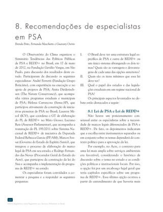 Marco Regulatório sobre Pagamento por Serviços Ambientais no Brasil
66
O Observatório do Clima organizou o
Seminário Tendências das Políticas Públicas
de PSA e REDD+ no Brasil, em 17 de maio
de 2012, na Fundação Getúlio Vargas, em São
Paulo, para discussão dos resultados deste es-
tudo. Participaram da discussão os seguintes
especialistas: André Ferretti (Fundação Grupo
Boticário), com experiência na execução e no
apoio de projetos de PSA; Anita Diederisch-
sen (The Nature Conservancy), que acompa-
nha vários programas estaduais e municipais
de PSA; Helena Carrascosa (Sema-SP), que
participou ativamente da construção de inicia-
tivas pioneiras de PSA no Brasil; Laurent Mi-
col (ICV), que coordena o GT de elaboração
do PL de REDD+ no Mato Grosso; Luciano
Reis (Assessor Parlamentar), que acompanha a
tramitação do PL 195/2011 sobre Sistema Na-
cional de REDD+ de iniciativa da Deputada
Federal Rebecca Garcia (PP/AM); Marcos Sos-
sai (Governo do Estado do Espírito Santo), que
integrou o processo de elaboração do marco
legal de PSA em seu estado; e Rodrigo Fernan-
des das Neves (Procurador Geral do Estado do
Acre), que participou da construção da lei do
Sisa e acompanha a implementação do progra-
ma de REDD+ no estado.
Os especialistas foram convidados a co-
mentar a pesquisa e a responder as seguintes
perguntas:
I.	 O Brasil deve ter uma estrutura legal es-
pecífica de PSA e outra de REDD+ ou
um único sistema abrangendo os dois te-
mas? Quais são as vantagens e desvanta-
gens de cada uma das opções anteriores?
II.	 Quais são os itens mínimos que essa lei
deve ter?
III.	 Qual o papel dos estados e das legisla-
ções estaduais em um regime nacional de
PSA?
Os principais aspectos levantados no de-
bate estão destacados a seguir:
8.1 Lei de PSA e Lei de REDD+
Não houve um posicionamento con-
sensual entre os especialistas sobre a necessi-
dade de marcos legais diferenciados de PSA e
REDD+. De fato, os depoimentos indicaram
que a escolha entre instrumentos separados ou
em conjunto sobre os temas dependerá do con-
texto político para a aprovação da lei.
Por exemplo, no Acre, o contexto para
uma lei mais ampla sobre serviços ambientais
era favorável, considerando o histórico de
discussão sobre o tema no estado e as condi-
ções políticas e institucionais locais. Por isso,
a opção foi por um arcabouço legal geral que
teria capítulos específicos sobre um progra-
ma de REDD+. Essa última opção ocorreu a
partir do entendimento de que haveria mais
8. Recomendaçoes de especialistas
em PSA
Brenda Brito, Fernanda Maschietto e Guarany Osório
 