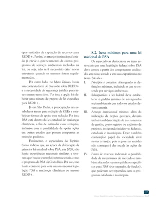 Marco Regulatório sobre Pagamento por Serviços Ambientais no Brasil
67
oportunidades de captação de recursos para
REDD+. Porém, o arranjo institucional cria-
do já prevê o gerenciamento de outros pro-
gramas de serviços ambientais incluídos na
lei, ou seja, não será necessário criar novas
estruturas quando os mesmos forem regula-
mentados.
Por outro lado, no Mato Grosso, havia
um contexto forte de discussão sobre REDD+
e a necessidade de segurança jurídica para in-
vestimento nessa área. Por isso, a opção foi ela-
borar uma minuta de projeto de lei específica
para REDD+.
Já em São Paulo, a preocupação era es-
tabelecer metas para redução de GEEs e esta-
belecer formas de apoiar essa redução. Por isso,
PSA está dentro da lei estadual de mudanças
climáticas, a fim de estimular essas reduções,
inclusive com a possibilidade de apoiar ações
em outros estados que possam compensar as
emissões paulistas.
Finalmente, o especialista do Espírito
Santo indicou que, na época da elaboração da
primeira lei estadual sobre PSA, em 2008, não
havia experiências nacionais similares e tive-
ram que buscar exemplos internacionais, como
o programa de PSA da Costa Rica. Por isso, não
havia contexto para unir em uma mesma legis-
lação PSA e mudanças climáticas ou mesmo
REDD+.
8.2. Itens mínimos para uma lei
nacional de PSA
Os especialistas destacaram os itens es-
senciais que uma legislação federal sobre PSA
deve conter, a partir dos componentes analisa-
dos em nosso estudo e em suas experiências no
tema. São eles:
I.	 Princípios e conceitos: abrangendo as de-
finições mínimas, incluindo o que se en-
tende por serviços ambientais.
II.	 Salvaguardas: a lei federal deve estabe-
lecer o padrão mínimo de salvaguardas
socioambientais que todos os estados de-
vem cumprir.
III.	 Arranjo institucional mínimo: além da
indicação de órgãos gestores, deveria
incluir também criação de instrumentos
de gestão, como registro ou cadastro de
projetos, integrando iniciativas federais,
estaduais e municipais. Deve também
contemplar papel da sociedade civil
nestes arranjos, pois o governo sozinho
não conseguirá dar escala às ações de
PSA.
IV.	 Fontes de recursos: indicando a possibili-
dade de mecanismos de mercado e tam-
bém alocando recursos públicos específi-
cos para PSA (por exemplo, de fundos),
que poderiam ser repartidos com os pro-
gramas estaduais e municipais.
 
