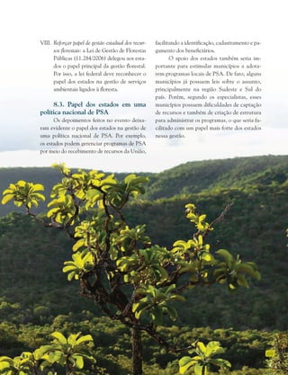 69
VIII. Reforçar papel de gestão estadual dos recur-
sos florestais: a Lei de Gestão de Florestas
Públicas (11.284/2006) delegou aos esta-
dos o papel principal da gestão florestal.
Por isso, a lei federal deve reconhecer o
papel dos estados na gestão de serviços
ambientais ligados à floresta.
8.3. Papel dos estados em uma
política nacional de PSA
Os depoimentos feitos no evento deixa-
ram evidente o papel dos estados na gestão de
uma política nacional de PSA. Por exemplo,
os estados podem gerenciar programas de PSA
por meio do recebimento de recursos da União,
facilitando a identificação, cadastramento e pa-
gamento dos beneficiários.
O apoio dos estados também seria im-
portante para estimular municípios a adota-
rem programas locais de PSA. De fato, alguns
municípios já possuem leis sobre o assunto,
principalmente na região Sudeste e Sul do
país. Porém, segundo os especialistas, esses
municípios possuem dificuldades de captação
de recursos e também de criação de estrutura
para administrar os programas, o que seria fa-
cilitado com um papel mais forte dos estados
nessa gestão.
 