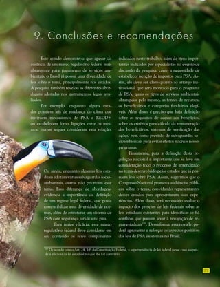 71
Este estudo demonstrou que apesar da
ausência de um marco regulatório federal mais
abrangente para pagamento de serviços am-
bientais, o Brasil já possui uma diversidade de
leis sobre o tema, principalmente nos estados.
A pesquisa também revelou as diferentes abor-
dagens adotadas nos instrumentos legais ava-
liados.
Por exemplo, enquanto alguns esta-
dos possuem leis de mudança do clima que
instituem mecanismos de PSA e REDD+
ou estabelecem fortes ligações entre os mes-
mos, outros sequer consideram essa relação.
indicados neste trabalho, além de itens impor-
tantes indicados por especialistas no evento de
discussão da pesquisa, como a necessidade de
estabelecer isenção de impostos para PSA. As-
sim, ele deve ser claro quanto ao arranjo ins-
titucional que será montado para o programa
de PSA, quais os tipos de serviços ambientais
abrangidos pelo mesmo, as fontes de recursos,
os beneficiários e categorias fundiárias elegí-
veis. Além disso, é preciso que haja definição
sobre os requisitos de acesso aos benefícios,
sobre os critérios para cálculo da remuneração
dos beneficiários, sistemas de verificação das
ações, bem como previsão de salvaguardas so-
cioambientais para evitar efeitos nocivos nesses
programas.
Finalmente, para a definição desta re-
gulação nacional é importante que se leve em
consideração todo o processo de aprendizado
no tema desenvolvido pelos estados que já pos-
suem leis sobre PSA. Assim, sugerimos que o
Congresso Nacional promova audiências públi-
cas sobre o tema, convidando representantes
desses estados para apresentarem suas expe-
riências. Além disso, será necessário avaliar o
impacto dos projetos de leis federais sobre as
leis estaduais existentes para identificar se há
conflitos que possam levar à revogação de re-
gras estaduais100
. Dessa forma, essa nova lei po-
derá aproveitar e reforçar os aspectos positivos
das leis de PSA existentes no Brasil.
100
De acordo com o Art. 24, §4º da Constituição Federal, a superveniência de lei federal nesse caso suspen-
de a eficácia da lei estadual no que lhe for contrário.
Ou ainda, enquanto algumas leis esta-
duais adotam várias salvaguardas socio-
ambientais, outras não priorizam este
tema. Essa diferença de abordagens
evidencia a importância da definição
de um regime legal federal, que possa
compatibilizar essa diversidade de nor-
mas, além de estruturar um sistema de
PSA com segurança jurídica no país.
Para maior eficácia, este marco
regulatório federal deve considerar em
seu conteúdo os nove componentes
9. Conclusoes e recomendaçoes
 