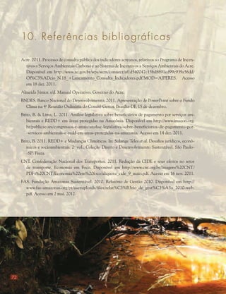 72
Acre. 2011. Processo de consulta pública dos indicadores acreanos, relativos ao Programa de Incen-
tivos a Serviços Ambientais Carbono e ao Sistema de Incentivos a Serviços Ambientais do Acre.
Disponível em http://www.ac.gov.br/wps/wcm/connect/af1d540047c15bd8891ed99c939a56dd/
Of%C3%ADcio_N.18_+Lancamento_Consulta_Indicadores.pdf?MOD=AJPERES. Acesso
em 18 dez. 2011.
Almeida Júnior. s/d. Manual Operativo. Governo do Acre.
BNDES. Banco Nacional do Desenvolvimento. 2011. Apresentação de PowerPoint sobre o Fundo
Clima na 4a
Reunião Ordinária do Comitê Gestor. Brasília-DF, 15 de dezembro.
Brito, B. & Lima, L. 2011. Análise legislativa sobre beneficiários de pagamento por serviços am-
bientais e REDD+ em áreas protegidas na Amazônia. Disponível em http://www.imazon.org.
br/publicacoes/congressos-e-anais/analise-legislativa-sobre-beneficiarios-de-pagamento-por-
-servicos-ambientais-e-redd-em-areas-protegidas-na-amazonia. Acesso em 14 dez. 2011.
Brito, B. 2011. REDD+ e Mudanças Climáticas. In: Solange Teles et al. Desafios jurídicos, econô-
micos e socioambientais. 2o
vol., Coleção Direito e Desenvolvimento Sustentável. São Paulo-
-SP: Fiuza.
CNT. Confederação Nacional dos Transportes. 2011. Redução da CIDE e seus efeitos no setor
de transporte. Economia em Foco. Disponível em http://www.cnt.org.br/Imagens%20CNT/
PDFs%20CNT/Economia%20em%20foco/aliquota_cide_9_maio.pdf. Acesso em 16 nov. 2011.
FAS. Fundação Amazonas Sustentável. 2010. Relatório de Gestão 2010. Disponível em http://
www.fas-amazonas.org/pt/useruploads/files/relat%C3%B3rio_de_gest%C3%A3o_2010-web.
pdf. Acesso em 2 mai. 2012.
10. Referencias bibliográficas
 