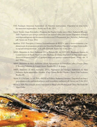 73
FAS. Fundação Amazonas Sustentável. s/d. Parceiros institucionais. Disponível em http://www.
fas-amazonas.org/parceiros/. Acesso em 15 dez. 2011.
Forest Trends, Grupo Katoomba e Programa das Nações Unidas para o Meio Ambiente (Pnuma).
2008. Pagamento por serviços ambientais: um manual sobre como iniciar. Disponível em http://
www.katoombagroup.org/documents/events/event33/Pagamentos_por_Servicios_Ambientais.
pdf. Acesso em 31 mai. 2012.
Imaflora. 2010. Princípios e Critérios Socioambientais de REDD+ para o desenvolvimento e im-
plementação de programas e projetos na Amazônia Brasileira. Disponível em http://www.imaflo-
ra.org/upload/repositorio/pc_redd_julho2010.pdf. Acesso em 13 dez. 2011.
MMA. Ministério do Meio Ambiente. 2011a. Portaria 261, de 19/07/2011. Regimento Interno do
Comitê Gestor do Fundo Nacional sobre Mudança do Clima. Disponível em http://pautasagen-
dasoccivil.blogspot.com/2011/07/portaria-mma-que-aprova-o-regimento.html. Acesso em: 31
mai. 2012.
MMA. Ministério do Meio Ambiente. 2011b. Apresentação de PowerPoint sobre o Fundo Clima.
2ª Reunião Ordinária do Comitê Gestor. Brasília-DF, 17 de março.
MMA. Ministério do Meio Ambiente. 2011c. Pagamentos por Serviços Ambientais na Mata
Atlântica: lições aprendidas e desafios. (Org.) Fátima Becker, Guedes e Susan Edda Seehusen.
Brasília-DF.
Neves, R. F. & Lima, A. s/d. PSA e REDD na Política Ambiental Acreana. Disponível em http://
www.planetaverde.org/download/psa-e-redd-na-politica-ambiental.pdf. Acesso em 23 abr. 2012.
Russar, J. 2008. Panorama de atores e iniciativas no Brasil sobre Mudanças do Clima. São Paulo-SP:
Vitae Civilis.
 