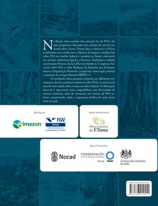 Realização Apoio Institucional
Apoio Financeiro
N
o Brasil, vários estados têm adotado leis de PSA e há
uma progressiva discussão para adoção de uma lei na-
cional sobre o tema. Diante disso, o Imazon e o GVces
conduziram este estudo com o objetivo de mapear e analisar leis
sobre PSA em âmbito federal e estadual no Brasil, enfocando
em serviços ambientais ligados a florestas. Analisamos também
os principais Projetos de Lei (PL) em trâmite no Congresso Na-
cional sobre PSA e sobre Redução de Emissões por Desmata-
mento e Degradação Florestal e o papel da conservação, manejo
e aumento de estoque florestal (REDD+).
Os resultados dessa pesquisa remetem aos diferentes tra-
tamentos das leis estaduais existentes sobre PSA e à ausência de
uma lei mais ampla sobre o tema na esfera federal. A elaboração
dessa lei é importante para compatibilizar essa diversidade de
normas estaduais, além de estruturar um sistema de PSA ro-
busto, aumentando, assim, a segurança jurídica de ações nesse
tema no país.
 