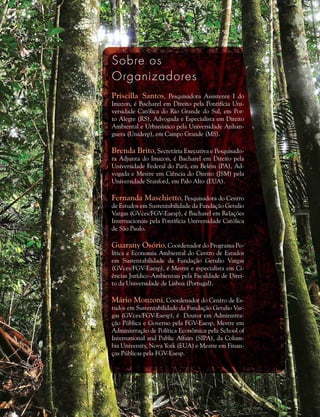 Sobre os
Organizadores
Priscilla Santos, Pesquisadora Assistente I do
Imazon, é Bacharel em Direito pela Pontifícia Uni-
versidade Católica do Rio Grande do Sul, em Por-
to Alegre (RS), Advogada e Especialista em Direito
Ambiental e Urbanístico pela Universidade Anhan-
guera (Uniderp), em Campo Grande (MS).
Brenda Brito, Secretária Executiva e Pesquisado-
ra Adjunta do Imazon, é Bacharel em Direito pela
Universidade Federal do Pará, em Belém (PA), Ad-
vogada e Mestre em Ciência do Direito (JSM) pela
Universidade Stanford, em Palo Alto (EUA).
Fernanda Maschietto, Pesquisadora do Centro
de Estudos em Sustentabilidade da Fundação Getulio
Vargas (GVces/FGV-Eaesp), é Bacharel em Relações
Internacionais pela Pontifícia Universidade Católica
de São Paulo.
Guarany Osório, Coordenador do Programa Po-
lítica e Economia Ambiental do Centro de Estudos
em Sustentabilidade da Fundação Getulio Vargas
(GVces/FGV-Eaesp), é Mestre e especialista em Ci-
ências Jurídico-Ambientais pela Faculdade de Direi-
to da Universidade de Lisboa (Portugal).
Mário Monzoni, Coordenador do Centro de Es-
tudos em Sustentabilidade da Fundação Getulio Var-
gas (GVces/FGV-Eaesp), é  Doutor em Administra-
ção Pública e Governo pela FGV-Eaesp, Mestre em
Administração de Política Econômica pela School of
International and Public Affairs (SIPA), da Colum-
bia University, Nova York (EUA) e Mestre em Finan-
ças Públicas pela FGV-Eaesp.
 