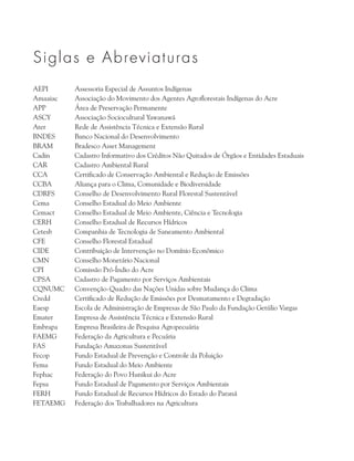 Siglas e Abreviaturas
AEPI		 Assessoria Especial de Assuntos Indígenas
Amaaiac	 Associação do Movimento dos Agentes Agroflorestais Indígenas do Acre
APP		 Área de Preservação Permanente
ASCY		 Associação Sociocultural Yawanawá
Ater		 Rede de Assistência Técnica e Extensão Rural
BNDES	 Banco Nacional do Desenvolvimento
BRAM		 Bradesco Asset Management
Cadin		 Cadastro Informativo dos Créditos Não Quitados de Órgãos e Entidades Estaduais
CAR		 Cadastro Ambiental Rural
CCA		 Certificado de Conservação Ambiental e Redução de Emissões
CCBA		 Aliança para o Clima, Comunidade e Biodiversidade
CDRFS	 Conselho de Desenvolvimento Rural Florestal Sustentável
Cema		 Conselho Estadual do Meio Ambiente
Cemact	 Conselho Estadual de Meio Ambiente, Ciência e Tecnologia
CERH		 Conselho Estadual de Recursos Hídricos
Cetesb		 Companhia de Tecnologia de Saneamento Ambiental
CFE		 Conselho Florestal Estadual
CIDE		 Contribuição de Intervenção no Domínio Econômico
CMN		 Conselho Monetário Nacional
CPI		 Comissão Pró-Índio do Acre
CPSA		 Cadastro de Pagamento por Serviços Ambientais
CQNUMC	 Convenção-Quadro das Nações Unidas sobre Mudança do Clima
Credd		 Certificado de Redução de Emissões por Desmatamento e Degradação
Eaesp		 Escola de Administração de Empresas de São Paulo da Fundação Getúlio Vargas
Emater		 Empresa de Assistência Técnica e Extensão Rural
Embrapa	 Empresa Brasileira de Pesquisa Agropecuária
FAEMG	 Federação da Agricultura e Pecuária
FAS		 Fundação Amazonas Sustentável
Fecop		 Fundo Estadual de Prevenção e Controle da Poluição
Fema		 Fundo Estadual do Meio Ambiente
Fephac		 Federação do Povo Hunikui do Acre
Fepsa		 Fundo Estadual de Pagamento por Serviços Ambientais
FERH		 Fundo Estadual de Recursos Hídricos do Estado do Paraná
FETAEMG	 Federação dos Trabalhadores na Agricultura
 