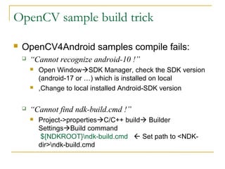 OpenCV sample build trick
? OpenCV4Android samples compile fails:
? Cannot recognize android-10 !
? Open Window?SDK Manager, check the SDK version
(android-17 or ) which is installed on local
? ,Change to local installed Android-SDK version
? Cannot find ndk-build.cmd !
? Project->properties?C/C++ build? Builder
Settings?Build command
${NDKROOT}ndk-build.cmd ? Set path to <NDK-
dir>ndk-build.cmd
 