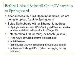 Before Upload & install OpenCV samples
to Springboard
? After successully build OpenCV samples, we are
going to upload *.apk to Springboard
? Setup Springboard with a Ethernet ip-address
? Springboards Android OS?Settings?Ethernet : enable
and set a static ip address for it, <Target IP>.
? Enter terminal C:> (in Win), or bash$ (in linux)
? Find <ADT-dir>sdkplatform-toolsadb.exe
? adb kill-server
? adb devices , (when debugging through USB cable)
? adb connect <Target IP> , (when debugging through
ethernet)
 