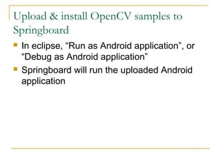 Upload & install OpenCV samples to
Springboard
? In eclipse, Run as Android application, or
Debug as Android application
? Springboard will run the uploaded Android
application
 