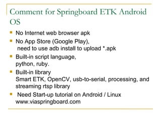 Comment for Springboard ETK Android
OS
? No Internet web browser apk
? No App Store (Google Play),
need to use adb install to upload *.apk
? Built-in script language,
python, ruby.
? Built-in library
Smart ETK, OpenCV, usb-to-serial, processing, and
streaming rtsp library
? Need Start-up tutorial on Android / Linux
www.viaspringboard.com
 