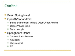 Outline
? Setup Springboard
? OpenCV for android
? Setup environment to build OpenCV for Android
? OpenCV build tricks
? Demo sample
? Springboard Robot
? Concept / Architecture
? Key point
? Usb-to-serial
? BT
 
