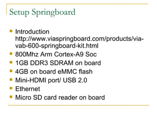 Setup Springboard
? Introduction
http://www.viaspringboard.com/products/via-
vab-600-springboard-kit.html
? 800Mhz Arm Cortex-A9 Soc
? 1GB DDR3 SDRAM on board
? 4GB on board eMMC flash
? Mini-HDMI port/ USB 2.0
? Ethernet
? Micro SD card reader on board
 
