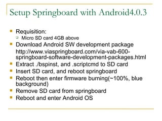 Setup Springboard with Android4.0.3
? Requisition:
? Micro SD card 4GB above
? Download Android SW development package
http://www.viaspringboard.com/via-vab-600-
springboard-software-development-packages.html
? Extract ./bspinst, and .scriptcmd to SD card
? Insert SD card, and reboot springboard
? Reboot then enter firmware burning(~100%, blue
background)
? Remove SD card from springboard
? Reboot and enter Android OS
 