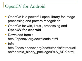 OpenCV for Android
? OpenCV is a powerful open library for image
processing and pattern recognition
? OpenCV for win, linux , processing and
OpenCV for Android
? Download from :
http://opencv.org/downloads.html
? Info:
http://docs.opencv.org/doc/tutorials/introducti
on/android_binary_package/O4A_SDK.html
 
