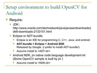 Setup environment to build OpenCV for
Android
? Require:
? JDK :
http://www.oracle.com/technetwork/java/javase/downloads/j
dk8-downloads-2133151.html
? Eclipse or ADT-bundle
? Eclipse is an IDE for programming C, C++, Java, and android
? ADT-bundle = Eclipse + Android SDK
Released by Google. (I prefer to install ADT-bundle!)
? Assume install to <ADT-dir>
? Android NDK, jni native code language development kit
(Some OpenCV sample is built by jni )
? Assume install to <NDK-dir>
 