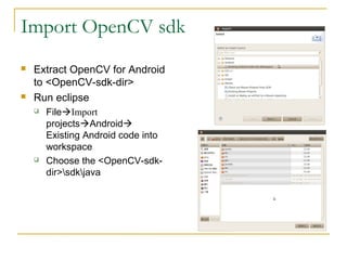 Import OpenCV sdk
? Extract OpenCV for Android
to <OpenCV-sdk-dir>
? Run eclipse
? File?Import
projects?Android?
Existing Android code into
workspace
? Choose the <OpenCV-sdk-
dir>sdkjava
 