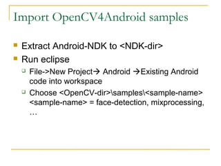 Import OpenCV4Android samples
? Extract Android-NDK to <NDK-dir>
? Run eclipse
? File->New Project? Android ?Existing Android
code into workspace
? Choose <OpenCV-dir>samples<sample-name>
<sample-name> = face-detection, mixprocessing,

 