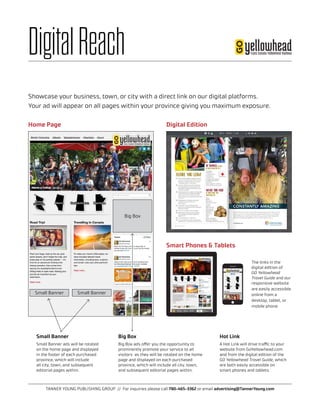 TANNER YOUNG PUBLISHING GROUP // For inquiries please call 780-465-3362 or email advertising@TannerYoung.com
DigitalReach
Big Box
Small Banner Small Banner
Home Page
Smart Phones & Tablets
Digital Edition
Hot Link
A Hot Link will drive traffic to your
website from GoYellowhead.com
and from the digital edition of the
GO Yellowhead Travel Guide, which
are both easily accessible on
smart phones and tablets.
The links in the
digital edition of
GO Yellowhead
Travel Guide and our
responsive website
are easily accessible
online from a
desktop, tablet, or
mobile phone.
Small Banner
Small Banner ads will be rotated
on the home page and displayed
in the footer of each purchased
province, which will include
all city, town, and subsequent
editorial pages within.
Big Box
Big Box ads offer you the opportunity to
prominently promote your service to all
visitors as they will be rotated on the home
page and displayed on each purchased
province, which will include all city, town,
and subsequent editorial pages within.
Showcase your business, town, or city with a direct link on our digital platforms.
Your ad will appear on all pages within your province giving you maximum exposure.
 