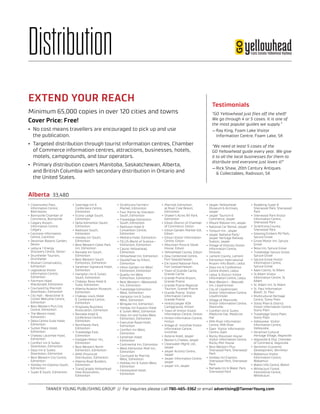 TANNER YOUNG PUBLISHING GROUP // For inquiries please call 780-465-3362 or email advertising@TannerYoung.com
Distribution
•	 Crownsnest Pass
Information Centre,
Blairmoore
•	 Bonnyville Chamber of
Commerce, Bonnyville
•	 Calgary Airport-
Information Centre,
Calgary
•	 Canmore Information
Centre, Canmore
•	 Devonian Botanic Garden,
Devon
•	 Leduc# 1 Energy
Discovery Centre, Devon
•	 Drumheller Tourism,
Drumheller
•	 Muttart Conservatory,
Edmonton
•	 Legislative Visitor
Information Centre,
Edmonton
•	 Fairmont Hotel
Macdonald, Edmonton
•	 Courtyard by Marriott
Downtown, Edmonton
•	 City Hall - Newcomer &
Citizen Welcome Centre,
Edmonton
•	 Best Western Plus City
Centre, Edmonton
•	 The Westin Hotel,
Edmonton
•	 Delta Centre Suite Hotel,
Edmonton
•	 Sutton Place Hotel,
Edmonton
•	 Chateau Lacombe Hotel,
Edmonton
•	 Comfort Inn & Suites
Downtown, Edmonton
•	 Days Inn & Suites
Downtown, Edmonton
•	 Best Western City Centre,
Edmonton
•	 Holiday Inn Express South,
Edmonton
•	 Super 8 South, Edmonton
•	 Sawridge Inn &
Confernece Centre,
Edmonton
•	 Econo Lodge South,
Edmonton
•	 Delta Edmonton South,
Edmonton
•	 Radisson South,
Edmonton
•	 Holiday Inn South,
Edmonton
•	 Best Western Cedar Park
Inn, Edmonton
•	 Ramada Inn South,
Edmonton
•	 Best Western South
Edmonton, Edmonton
•	 Sandman Signature Hotel,
Edmonton
•	 Hampton Inn & Suites
South, Edmonton
•	 Chateau Nova Hotel &
Suite, Edmonton
•	 Alberta Aviation Museum,
Edmonton
•	 Chateau Louis Hotel
& Conference Centre,
Edmonton
•	 Kingsway Business
Association, Edmonton
•	 Ramada Hotel &
Conference Centre,
Edmonton
•	 Northlands Park,
Edmonton
•	 Travelodge East,
Edmonton
•	 Eastglen Motor Inn,
Edmonton
•	 Best Western North
Edmonton, Edmonton
•	 AMA-Provincial
Distribution, Edmonton
•	 Alberta Road Builders,
Edmonton
•	 TransCanada Yellowhead
Hwy Association,
Edmonton
•	 Strathcona Farmers’  
Market, Edmonton
•	 Four Points by Sheraton
South, Edmonton
•	 Travelodge Edmonton
South, Edmonton
•	 Radisson Hotel &
Convention Centre,
Edmonton
•	 Mettera Hotel, Edmonton
•	 TELUS World of Science—
Edmonton, Edmonton
•	 Casino Yellowhead,
Edmonton
•	 Yellowhead Inn, Edmonton
•	 DoubleTree by Hilton,
Edmonton
•	 Hilton Garden Inn West
Edmonton, Edmonton
•	 Quality Inn West
Edmonton, Edmonton
•	 Best Western—Westwood
Inn, Edmonton
•	 Travelodge Edmonton
West, Edmonton
•	 Hampton Inn & Suites
West, Edmonton
•	 Wingate Inn, Edmonton
•	 Holiday Inn Express Hotel
& Suites West, Edmonton
•	 Days Inn and Suites West
Edmonton, Edmonton
•	 Executive Royal Hotel,
Edmonton
•	 Comfort Inn West,
Edmonton
•	 Sandman Hotel,
Edmonton
•	 Continental Inn, Edmonton
•	 West Edmonton Mall Inn,
Edmonton
•	 Courtyard by Marriot
West, Edmonton
•	 Holiday Inn & Suites West,
Edmonton
•	 Fantasyland Hotel,
Edmonton
•	 Marriott Edmonton
at River Cree Resort,
Edmonton
•	 Shaker’s Acres RV Park,
Edmonton
•	 Edson District of Chamber
of Commerce, Edson
•	 Edson Garden Market IGA,
Edson
•	 Edson Visitor Information
Centre, Edson
•	 Mountain Pizza & Steak
House, Edson
•	 Yellowhead County, Edson
•	 Dow Centennial Centre,
Fort Saskatchewan
•	 Elk Island National Park,
Fort Saskatchewan
•	 Town of Grande Cache,
Grande Cache
•	 Grande Prairie Airport,
Grande Prairie
•	 Grande Prairie Regional
Tourism, Grande Prairie
•	 Grande Prairie  Visitor
Information Centre,
Grande Prairie
•	 Hinton/Jasper KOA
Campground, Hinton
•	 Town of Hinton Visitor
Information Centre, Hinton
•	 Hinton Information Centre,
Hinton
•	 Village of  Innisfree Visitor
Information Centre,
Innisfree
•	 Astoria Hotel, Jasper
•	 Becker’s Chalets, Jasper
•	 Clearwater Mgmt Ltd.,
Jasper
•	 Jasper Activity Centre,
Jasper
•	 Jasper Information Centre,
Jasper
•	 Jasper Inn, Jasper
•	 Jasper-Yellowhead
Museum & Archives,
Jasper
•	 Jasper Tourism &
Commerce, Jasper
•	 Mount Robson Inn, Jasper
•	 National Car Rental, Jasper
•	 Tonquin Inn , Jasper
•	 Jasper National Park/
Jasper Heritage Railway
Station, Jasper
•	 Village of Kitscoty Visitor
Information Centre,
Kitscoty
•	 Lamont County, Lamont
•	 Edmonton International
Airport-Info Booth, Leduc
•	 Days Inn & Conference
Centre Airport, Leduc
•	 Leduc & District Visitor
Information Centre, Leduc
•	 Best Western - Wayside
Inn, Lloydminster
•	 City of Lloydminster
Visitor Information Centre,
Lloydminster
•	 Village of Mannville
Visitor Information Centre,
Mannville
•	 Comfort Inn & Suites
Medicine Hat, Medicine
Hat
•	 Milk River Information
Centre, Milk River
•	 Oyen  Visitor Information
Centre, Oyen
•	 Rocky Mountain House  
Visitor Information Centre,
Rocky Mtn House
•	 Best Western Plus
Sherwood Park, Sherwood
Park
•	 Holiday Inn Express
Sherwood Park, Sherwood
Park
•	 Ramada Inn & Water Park,
Sherwood Park
•	 Roadking Super 8
Sherwood Park, Sherwood
Park
•	 Sherwood Park Visitor
Information Centre,
Sherwood Park
•	 Strathcona County,
Sherwood Park
•	 Glowing Embers RV Park,
Spruce Grove
•	 Grove Motor Inn, Spruce
Grove
•	 Nova Inn, Spruce Grove
•	 Travelodge Spruce Grove,
Spruce Grove
•	 Spruce Grove Visitor
Information Centre,
Spruce Grove
•	 Apex Casino, St Albert
•	 St Albert Visitor
Information Centre, St
Albert
•	 St. Albert Inn, St Albert
•	 St. Paul Information
Booth, St. Paul
•	 Multicultural Heritage
Centre, Stony Plain
•	 Stony Plain & District
Visitor Information Centre,
Stony Plain
•	 Travelodge Stony Plain,
Stony Plain
•	 Valleyview  Visitor
Information Centre,
Valleyview
•	 Ukrainian Cultural
Heritage Village, Vegreville
•	 Vegreville & Dist. Chamber
of Commerce, Vegreville
•	 Vermilion Economic
Development, Vermilion
•	 Wabamun Visitor
Information Centre,
Wabamun
•	 Walsh Info Centre, Walsh
•	 Whitecourt Forest
Interpretive Centre,
Whitecourt
Alberta 33,480
EXTEND YOUR REACH
Minimum 65,000 copies in over 120 cities and towns
Cover Price: Free!
•	 No cost means travellers are encouraged to pick up and use
the publication.
•	 Targeted distribution through tourist information centres, Chamber
of Commerce information centres, attractions, businesses, hotels,
motels, campgrounds, and tour operators.
•	 Primary distribution covers Manitoba, Saskatchewan, Alberta,
and British Columbia with secondary distribution in Ontario and
the United States.
Testimonials
“GO Yellowhead just flies off the shelf!
We go through 4 or 5 cases. It is one of
the most popular guides we supply.”
— Ray King, Foam Lake Visitor
Information Centre, Foam Lake, SK
“We need at least 5 cases of the
GO Yellowhead guide every year. We give
it to all the local businesses for them to
distribute and everyone just loves it!”
— Rick Shaw, 20th Century Antiques
& Collectables, Radisson, SK
 