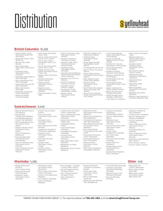 TANNER YOUNG PUBLISHING GROUP // For inquiries please call 780-465-3362 or email advertising@TannerYoung.com
Distribution
•	Village of Binscarth,
Binscarth
•	Town of Birtle, Birtle
•	Riverbank Discovery
Centre, Brandon
•	Gladstone  Visitor
Information Centre,
Gladstone
•	Minnedosa  Visitor
Information Centre,
Minnedosa
•	Minto  Visitor Information
Centre, Minnedosa
•	Chicken Corral Restaurant,
Neepawa
•	Enns Brothers, Neepawa
•	Town of Neepawa,
Neepawa
•	Port of Lyleton - Canadian
Customs Office, Pierson
•	City of Portage la Prairie,
Portage la Prairie
•	Fort La Reine Museum,
Portage la Prairie
•	Town of Rossburn,
Rossburn
•	Russell and District
Chamber of Commerce,
Russell
•	Shoal Lake Visitor
Information Centre,
Shoal Lake
•	RM  of Yellowhead,
Strathclair
•	Riding Mountain National
Park, Wasagaming
•	Travel Manitoba, Winnipeg
•	Canadian Automobile
Association Manitoba,
Winnipeg
•	National Historic Sites
Manitoba, Winnipeg
•	Tourism Winnipeg,
Winnipeg
•	Waterdown Info
Centres, Waterdown
•	Blaine Visitor Center,
Blaine, WA
•	West Glacier Visitor
Information Centre,
West Glacier, MT
•	Batoche National Historic
Site, Batoche
•	Eiling Kramer
Campground, Battleford
•	Fort Battleford National
Historic Site, Battleford
•	RM of Great Bend Visitor
Information Centre,
Borden
•	Village of Borden Visitor
Information Centre,
Borden
•	Town of Bredenbury,
Bredenbury
•	Churchbridge Visitor
Information Centre,
Churchbridge
•	Town of Colonsay Visitor
Information Centre,
Colonsay
•	Town of Dalmeny Visitor
Information Centre,
Dalmeny
•	Estevan Tourism Booth,
Estevan
•	Foam Lake Visitor
Information Centre, Foam
Lake
•	Humboldt Visitor
Information Centre,
Humboldt
•	Duck Mountain Prov. Park,
Kamsack
•	Langenburg Chamber of
Commerce, Langenburg
•	Langham Visitor
Information Centre,
Langham
•	River Valley RV Park,
Langham
•	Lanigan Visitor
Information Centre,
Lanigan
•	Lashburn Visitor
Information Centre,
Lashburn
•	Lloydminster Information
Centre, Lloydminster
•	Town of Maidstone Visitor
Information Centre,
Maidstone
•	Maple Creek Info Centre,
Maple Creek
•	Travelodge Melfort,
Melfort
•	Tourism Moosejaw,
Moosejaw
•	Travelodge Moosejaw,
Moosejaw
•	Fleming Visitor
Information Centre,
Moosomin
•	Allen Sapp Gallery, North
Battleford
•	Battlefords Inn, North
Battleford
•	Battlefords Tourism, North
Battleford
•	Battlefords Visitor
Information Centre, North
Battleford
•	David Laird Campground,
North Battleford
•	The Battleford Provincial
Park, North Battleford
•	North Battleford Chamber
of Commerce, North
Battleford
•	North Portal Border
Crossing/Duty Free, North
Portal
•	Preeceville Information
Centre, Preeceville
•	Prince Albert National
Park, Prince Albert
•	Radisson Visitor
Information Centre,
Radisson
•	20th Century Antiques &
Collectables, Radisson
•	Canadian Automobile
Association
Saskatchewan, Regina
•	Tourism Saskatchewan,
Regina
•	Saltcoats Visitor
Information Centre,
Saltcoats
•	Corman Park #344 Visitor
Information Centre,
Saskatoon
•	Gordon Howe
Campground, Saskatoon
•	Park Town Hotel,
Saskatoon
•	Pike Lake Provincial Park,
Saskatoon
•	Riviera Motor Inn,
Saskatoon
•	Saskatchewan Indian
Gaming Authority,
Saskatoon
•	Saskatchewan Regional
Parks, Saskatoon
•	Saskatoon 16 West RV
Park, Saskatoon
•	The Berry Barn, Saskatoon
•	Western Development
Museum, Saskatoon
•	Tourism Saskatoon,
Saskatoon
•	Town of Watrous Visitor
Information Centre,
Watrous
•	Arrowhead Motor Inn,
Wynyard
•	Town of Wynyard Visitor
Information Centre,
Wynyard
•	Good Spirit Lake Provincial
Park, Yorkton
•	RM of Orkney, Yorkton
•	Tourism Yorkton, Yorkton
•	 South Cariboo  Visitor
Information Centre, 100
Mile House
•	 Barkerville Historic Town,
Barkerville
•	 Barriere Info Center,
Barriere
•	 Burns Lake Visitor
Information Centre, Burns
Lake
•	 Chilliwack Visitor
Information Centre,
Chilliwack
•	 Clearwater Valley Resort &
KOA, Clearwater
•	 Dutch Lake Resort & RV
Park, Clearwater
•	 Lacarya Golf Course & RV
Park, Clearwater
•	 Wells Gray Country,
Clearwater
•	 Clearwater Information
Center, Clearwater
•	 Peace Arch Border
Crossing, Douglas
•	 Field  Visitor Information
Centre, Field
•	 Fort St. James Information
Centre, Fort St. James
•	 Fort St. John  Visitor
Information Centre, Fort
St. John
•	 Fort St. John Information
Centre, Fort St. John
•	 Village of Fraser Lake
Visitor Information Centre,
Fraser Lake
•	 Golden Visitor Info Centre,
Golden
•	 Granisle Information
Centre, Granisle
•	 Hazelton Visitor
Information Centre,
Hazelton
•	 Kispiox Cultural
Information Centre,
Hazelton
•	 Hope Information Centre,
Hope
•	 District of Houston Visitor
Information Centre,
Houston
•	 Houston Chamber of
Commerce, Houston
•	 Hudson’s Hope  Visitor
Information Centre,
Hudson’s Hope
•	 Kamloops Visitor
Information Centre,
Kamloops
•	 Thompson Nicola Regional
District Visitor Information
Centre, Kamloops
•	 Kelowna Truck & RV Ltd,
Kelowna
•	 Kitimat Chamber of
Commerce, Kitimat
•	 Traveland Leisure
Vehicles, Langley
•	 Travelhome, The RV
Marketplace, Langley
•	 Masset  Visitor
Information Centre,
Masset
•	 McBride Travellers Inn &
Restaurant, McBride
•	 McBride Visitor
Information Centre,
McBride
•	 Nicola Valley Heritage
Society/Ballie House,
Merritt
•	 Travelodge Merritt, Merritt
•	 Merritt Visitor Info Centre,
Merritt
•	 Mount Robson Visitor
Information Centre, Mount
Robson
•	 New Hazelton Visitor
Centre, New Hazelton
•	 Osoyoos Visitor
Information Centre,
Osoyoos
•	 North Pacific Port Edward
Historical Society, Port
Edward
•	 District of Port Edward  
Visitor Information Centre,
Port Edward
•	 City of Prince George
Visitor Information Centre,
Prince George
•	 Fraser-Fort George
Regional District, Prince
George
•	 Northern B.C. Tourism
Association, Prince George
•	 Prince George Airport,
Prince George
•	 Railway & Forestry
Museum, Prince George
•	 Museum of Northern BC,
Prince Rupert
•	 Prince Rupert Grain Ltd.,
Prince Rupert
•	 Prince Rupert Visitor
Information Centre, Prince
Rupert
•	 Queen Charlotte Info
Centre, Queen Charlotte
•	 West Coast Mountain
Campers, Richmond
•	 Haida Heritage Centre,
Skidgate, Haida Gwaii
•	 Capri Motor Inn, Smithers
•	 Taylor Visitor Information,
Taylor
•	 Regional District of
Kitimat-Stikine Visitor
Information Centre,
Terrace
•	 Terrace & District
Chamber Visitor
Information Centre,
Terrace
•	 Nor-Burd RV Sales &
Service, Terrace
•	 Valemount & Area
Chamber of Commerce,
Valemount
•	 Valemount Hotel,
Valemount
•	 Tete Jaune Lodge,
Valemount
•	 British Columbia
Automobile Association,
Victoria
•	 Westbank Info Centre,
Westbank
•	 Williams Lake Chamber of
Commerce, Williams Lake
British Columbia 16,320
Saskatchewan 9,440
Manitoba 5,280 Other 440
 