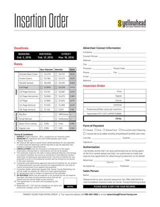 TANNER YOUNG PUBLISHING GROUP // For inquiries please call 780-465-3362 or email advertising@TannerYoung.com
	BOOKING	 MATERIAL	 STREET
	 Feb. 5, 2016	 Feb. 12, 2016	 Mar. 16, 2016
InsertionOrder
Rates
Deadlines
Insertion Order
Non-Member Member Save
PRINT
Outside Back Cover $4,370 $3,737 $632
Inside Covers $4,180 $3,575 $605
Double Spread $6,460 $5,491 $969
Full Page $3,800 $3,250 $550
2/3 Page Vertical $3,135 $2,681 $453
1/2 Page Horizontal $2,660 $2,275 $385
1/3 Page $1,900 $1,625 $275
1/4 Page Vertical $1,520 $1,300 $220
1/6 Page Vertical $1,140 $ 975 $165
DIGITAL
Big Box — $895/year —
Small Banner — $495/year —
EXTRAS
Basic Print Listing $199 Free $199
Digital Link $199 $99 $100
PLEASE KEEP A COPY FOR YOUR RECORDS
Please email to your account executive, fax (780-448-0424) or
mail completed insertion order to Tanner Young Publishing Group
Terms & Conditions
1.	 DEPOSIT Single Insertion – 20% + production on insertion order.
2.	 INVOICING All insertions less than $499 payable upon order.
Cheque, Visa & MC.
3.	We reserve the right to cancel future advertisements for non-payment
in which case the advertiser will be required to pay the adjusted rate
earned on previous advertisements.
4.	 CANCELLATIONS must be received in writing prior to the space
reservation closing date or cancellation will not be accepted.
5.	 The publisher reserves the right to place editorial features and listings
as it deems feasible; any errors or omissions in the editorial content
shall have no bearing on paid advertising. The limit of liability for any
publisher’s errors in the editorial content will be limited to correction
in the next insertion.
6.	 Customers and advertising agencies assume full liability for all content
of advertisements and also assume full responsibility for any and all
claims arising there from against the publisher.
7.	 Customer and/or advertiser agrees that Tanner Young Marketing Ltd.
will be under no liability for failure to insert advertisement.
8.	 All advertising copy is subject to approval of the publisher.
9.	 AD MATERIAL When the ad material is not received by the ad material
due date, the most current previous ad on file will be
placed and you will be billed as per contract.
10.	This agreement is not valid until accepted by the
publisher.
11.	Applicable HST / GST will be charged on all space and
production charges. (GST# R 105133888)
INITIAL
Advertiser Contact Information
Company  
Contact Person  
Address    
City  
Province  	   Postal Code  
Phone  	  Fax 
Email    
Website  
Form of Payment
Cheque Visa MasterCard Pre-authorized Chequing
	 I would like to be billed monthly (Visa/MasterCard/PAC plan only)
Card No  	  Expires 
Signature  
Authorization
I do hereby certify that I am duly authorized and an acting agent
of the firm named above and that I am authorized to make and
execute this agreement for advertising  production on its behalf.
Advertiser  	  Date 
	Signature
Accepted by  	  Publisher 
Sales Person
Name  
Print
Digital
Extras
Subtotal
Production/Other costs per insertion
Applicable HST / GST (#R105133888)
TOTAL
 