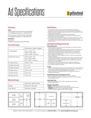 TANNER YOUNG PUBLISHING GROUP // For inquiries please call 780-465-3362 or email advertising@TannerYoung.com
AdSpecifications
Dimensions (width x depth)
Full Page Bleed 5.125 x 8.125 Trim
5.375 x 8.375 Bleed
4.625 x 7.625 Live area
Double Page Spread 10.25 x 8.125 Trim
10.5 x 8.375 Bleed
9.75 x 7.625 Live area
2/3 Page Vertical 2.9375 x 7.125
1/2 Page Horizontal 4.5 x 3.5
1/3 Page Horizontal 4.5 x 2.25
1/3 Page Vertical 1.375 x 7.125
1/4 Page Vertical 2.125 x 3.5
1/6 Page Vertical 1.375 x 3.5
Dimensions (width x depth)
Big Box 300 pixels x 250 pixels
Small Banner 300 pixels x 50 pixels
1/2 PageHorizontal
Full Double
Page Spread
1/2 Horizontal
1/4
Vertical
1/4
Vertical
Full Page
Bleed
1/3 Page
Horizontal
1/3 Page
Horizontal
1/3 Page
Horizontal
1/6
Vertical
1/6
Vertical
1/3
Page
Vert.
2/3
Page
Vert.
Print Ad Sizes
Web Ad Sizes
Ad Policies
•	 The publisher will not assume any responsibility for advertising
reproductions that do not conform to the requirements listed below.
•	 Advertisers and/or advertising agencies assume full responsibility for all
content of advertisements.
•	 All advertising is subject to acceptance by the publisher.
•	 The publisher reserves the right to add a keyline to fractional ads to
differentiate them from editorial.
•	 Late receipt of ad materials or changes are subject to additional charges.
•	 The publisher owns all rights to advertisements and related media
produced by the company. Advertiser purchases only space and one time
use of artwork.
Ad Material Requirements
Press Ready Files
•	 Please build your ad to the exact size specified, with no excess white
surrounding the image area.
•	 Ads intended to bleed should be built to the publication’s Trim Size with
images extending beyond that by an additional 1/4 on all sides. For
safety, keep all essential elements (text  logos) 1/4 inside the trim.
•	 Crop marks are not required; if you choose to include them, position
them outside of the bleed area.
•	 Press-ready files must be supplied in PDF/X-1a format to comply with
industry standards.
•	 All files must be supplied in CMYK colour mode. Any non-process colours
(i.e. RGB, Pantone) will be converted to CMYK. The publisher will not be
responsible for any colour shifts that may result from this conversion.
•	 All fonts must be embedded.
•	 All images must be a minimum resolution of 300 dpi at 100% size.
•	 The combined ink density of CMYK colours should not exceed 300%.
•	 Do not apply trapping to PDF files.
Proofs
•	 SWOP certified hard-copy proofs such as EPSON or FUJI are required as a
colour accurate guide for reproduction (PDF, tear sheets, colour laser or
inkjet printer proofs are NOT acceptable for reference).
•	 Hard-copy proof must be generated from the same PDF file that is
supplied for publishing.
Supplied Material For Ad Design Services
•	 Up to 1/4 page ads: image size minimum 6 x 4 at 300 dpi.
•	 Half-page and full-page ads: image size minimum 8 x 10 at 300 dpi.
•	 Text in digital format.
Web Ready Files
•	 Web optimized files (JPG, GIF, PNG), maximum file size 100 KB.
•	 Include 1 pixel border.
Delivery Information
•	 EMAIL traffic@tanneryoung.com up to 10 MB
•	 HIGHTAIL www.hightail.com/u/Tanner-Young-Publishing-Group
•	 COURIER Deliver to Tanner Young Publishing Group
#1, 9301 50 Street, Edmonton, AB T6B 2L5 Canada
Contacts
Sales
Kristine Wickheim (British Columbia, Alberta)
kristine@goyellowhead.com, 780-628-5216
Penny Choponis (Saskatchewan, Manitoba)
penny@goyellowhead.com, 780-628-5220
Publisisher
Rob Tanner
rob@tanneryoung.com, 780-465-3362
 