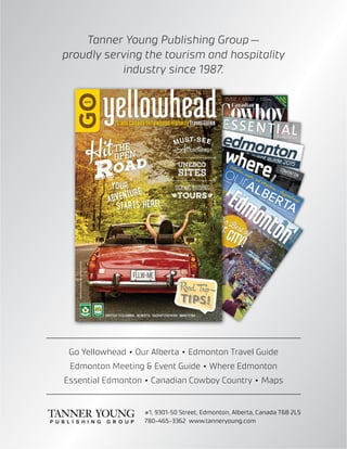 Tanner Young Publishing Group —
proudly serving the tourism and hospitality
industry since 1987.
#1, 9301–50 Street, Edmonton, Alberta, Canada T6B 2L5
780-465-3362 www.tanneryoung.com
Go Yellowhead  •  Our Alberta  •  Edmonton Travel Guide	
Edmonton Meeting  Event Guide  •  Where Edmonton	
Essential Edmonton  •  Canadian Cowboy Country  •  Maps
 