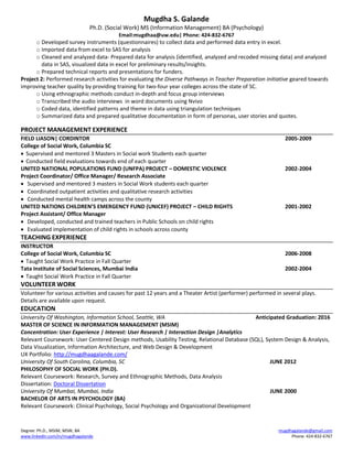 Mugdha S. Galande
Ph.D. (Social Work) MS (Information Management) BA (Psychology)
Email:mugdhaa@uw.edu| Phone: 424-832-6767
Degree: Ph.D., MSIM, MSW, BA
www.linkedin.com/in/mugdhagalande
mugdhagalande@gmail.com
Phone: 424-832-6767
o Developed survey instruments (questionnaires) to collect data and performed data entry in excel.
o Imported data from excel to SAS for analysis
o Cleaned and analyzed data- Prepared data for analysis (identified, analyzed and recoded missing data) and analyzed
data in SAS, visualized data in excel for preliminary results/insights.
o Prepared technical reports and presentations for funders.
Project 2: Performed research activities for evaluating the Diverse Pathways in Teacher Preparation initiative geared towards
improving teacher quality by providing training for two-four year colleges across the state of SC.
o Using ethnographic methods conduct in-depth and focus group interviews
o Transcribed the audio interviews in word documents using Nvivo
o Coded data, identified patterns and theme in data using triangulation techniques
o Summarized data and prepared qualitative documentation in form of personas, user stories and quotes.
PROJECT MANAGEMENT EXPERIENCE
FIELD LIASON| CORDINTOR 2005-2009
College of Social Work, Columbia SC
 Supervised and mentored 3 Masters in Social work Students each quarter
 Conducted field evaluations towards end of each quarter
UNITED NATIONAL POPULATIONS FUND (UNFPA) PROJECT – DOMESTIC VIOLENCE 2002-2004
Project Coordinator/ Office Manager/ Research Associate
 Supervised and mentored 3 masters in Social Work students each quarter
 Coordinated outpatient activities and qualitative research activities
 Conducted mental health camps across the county
UNITED NATIONS CHILDREN’S EMERGENCY FUND (UNICEF) PROJECT – CHILD RIGHTS 2001-2002
Project Assistant/ Office Manager
 Developed, conducted and trained teachers in Public Schools on child rights
 Evaluated implementation of child rights in schools across county
TEACHING EXPERIENCE
INSTRUCTOR
College of Social Work, Columbia SC 2006-2008
 Taught Social Work Practice in Fall Quarter
Tata Institute of Social Sciences, Mumbai India 2002-2004
 Taught Social Work Practice in Fall Quarter
VOLUNTEER WORK
Volunteer for various activities and causes for past 12 years and a Theater Artist (performer) performed in several plays.
Details are available upon request.
EDUCATION
University Of Washington, Information School, Seattle, WA Anticipated Graduation: 2016
MASTER OF SCIENCE IN INFORMATION MANAGEMENT (MSIM)
Concentration: User Experience | Interest: User Research | Interaction Design |Analytics
Relevant Coursework: User Centered Design methods, Usability Testing, Relational Database (SQL), System Design & Analysis,
Data Visualization, Information Architecture, and Web Design & Development
UX Portfolio: http://mugdhaagalande.com/
University Of South Carolina, Columbia, SC JUNE 2012
PHILOSOPHY OF SOCIAL WORK (PH.D).
Relevant Coursework: Research, Survey and Ethnographic Methods, Data Analysis
Dissertation: Doctoral Dissertation
University Of Mumbai, Mumbai, India JUNE 2000
BACHELOR OF ARTS IN PSYCHOLOGY (BA)
Relevant Coursework: Clinical Psychology, Social Psychology and Organizational Development
 
