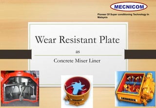Wear Resistant Plate
as
Concrete Mixer Liner
Pioneer Of Super conditioning Technology In
Malaysia
MECNICOM
 