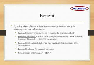 Benefit
• By using Wear plate as mixer liners, an organization can gain
advantage on the below items.
• Reduced manpower resources on replacing the liners periodically
• Reduced downtime of mixer plant to replace body liners ( wear plate can
last up to 24 months or 250,000 meter cube)
• Reduced cost on regularly buying cast steel plate ( approximate life 3
months only)
• Reduced lead time for material purchase.
• No Minimum order quantity ( MOQ)
MECNICOM
 
