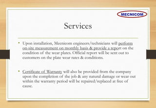 Services
• Upon installation, Mecnicom engineers/technicians will perform
on-site measurement on monthly basis & provide a report on the
condition of the wear plates. Official report will be sent out to
customers on the plate wear rates & conditions.
• Certificate of Warranty will also be provided from the company
upon the completion of the job & any natural damage or wear out
within the warranty period will be repaired/replaced at free of
cause.
MECNICOM
 