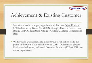 Achievement & Existing Customer
• Mecnicom has been supplying mixer body liners to Sejati Konkrit,
SPC Industries Sg Gadut (KIMLUN Group) , Eastern Pretech Sdn
Bhd & CEPCO Sdn Bhd ( Nilai & P.Gudang), Lafarge Concrete Sdn
Bhd
• We have also wide experience in supplying for about 80 ready mix
plants in the Gulf Countries (Dubai & UAE). Other major players
like Hume Industries, Industrial Concrete Products (ICP) & YTL are
under negotiation.
MECNICOM
 