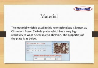 Material
The material which is used in this new technology is known as
Chromium Boron Carbide plates which has a very high
resistivity to wear & tear due to abrasion. The properties of
the plate is as below.
MECNICOM
 