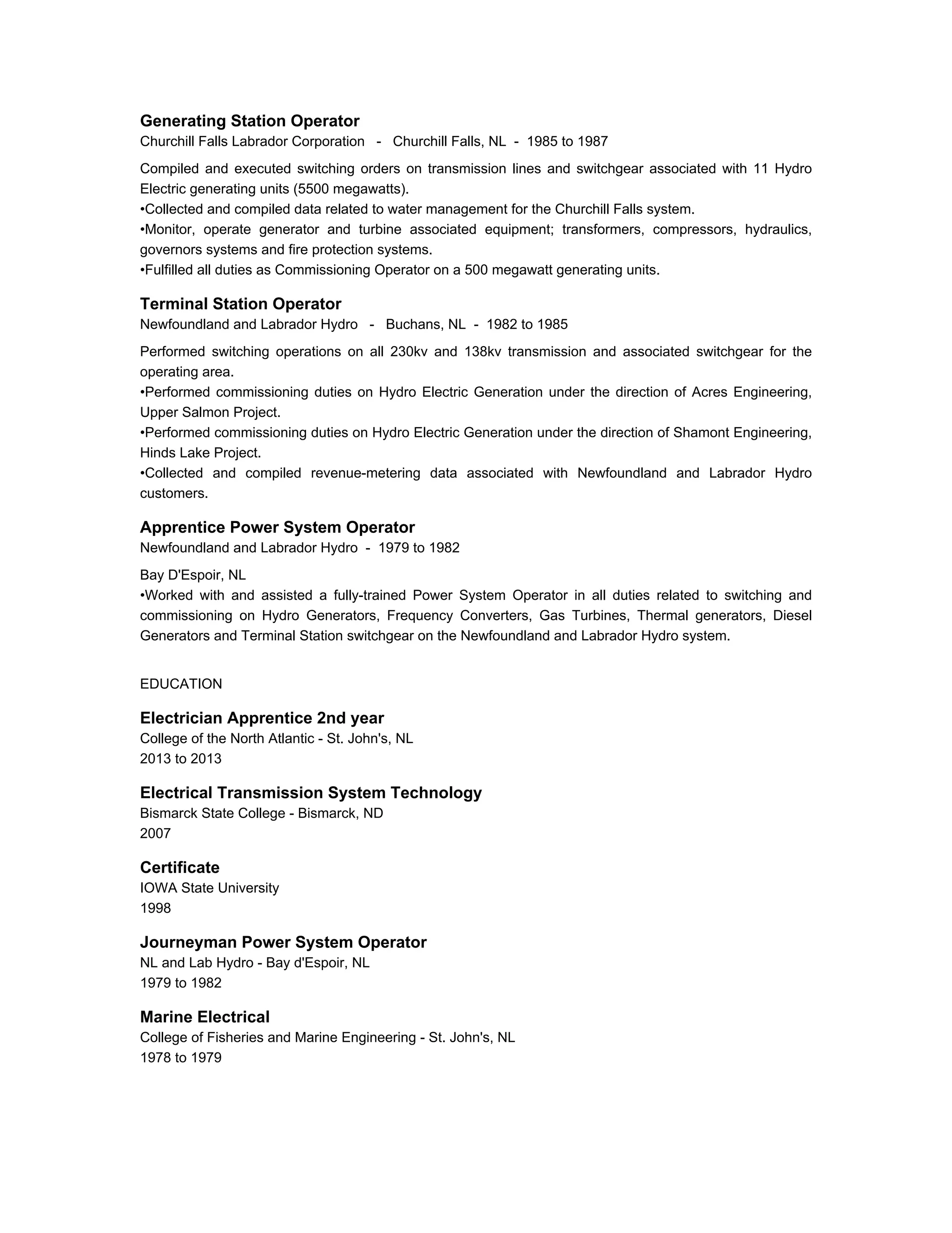 Generating Station Operator
Churchill Falls Labrador Corporation - Churchill Falls, NL - 1985 to 1987
Compiled and executed switching orders on transmission lines and switchgear associated with 11 Hydro
Electric generating units (5500 megawatts).
•Collected and compiled data related to water management for the Churchill Falls system.
•Monitor, operate generator and turbine associated equipment; transformers, compressors, hydraulics,
governors systems and fire protection systems.
•Fulfilled all duties as Commissioning Operator on a 500 megawatt generating units.
Terminal Station Operator
Newfoundland and Labrador Hydro - Buchans, NL - 1982 to 1985
Performed switching operations on all 230kv and 138kv transmission and associated switchgear for the
operating area.
•Performed commissioning duties on Hydro Electric Generation under the direction of Acres Engineering,
Upper Salmon Project.
•Performed commissioning duties on Hydro Electric Generation under the direction of Shamont Engineering,
Hinds Lake Project.
•Collected and compiled revenue-metering data associated with Newfoundland and Labrador Hydro
customers.
Apprentice Power System Operator
Newfoundland and Labrador Hydro - 1979 to 1982
Bay D'Espoir, NL
•Worked with and assisted a fully-trained Power System Operator in all duties related to switching and
commissioning on Hydro Generators, Frequency Converters, Gas Turbines, Thermal generators, Diesel
Generators and Terminal Station switchgear on the Newfoundland and Labrador Hydro system.
EDUCATION
Electrician Apprentice 2nd year
College of the North Atlantic - St. John's, NL
2013 to 2013
Electrical Transmission System Technology
Bismarck State College - Bismarck, ND
2007
Certificate
IOWA State University
1998
Journeyman Power System Operator
NL and Lab Hydro - Bay d'Espoir, NL
1979 to 1982
Marine Electrical
College of Fisheries and Marine Engineering - St. John's, NL
1978 to 1979
 