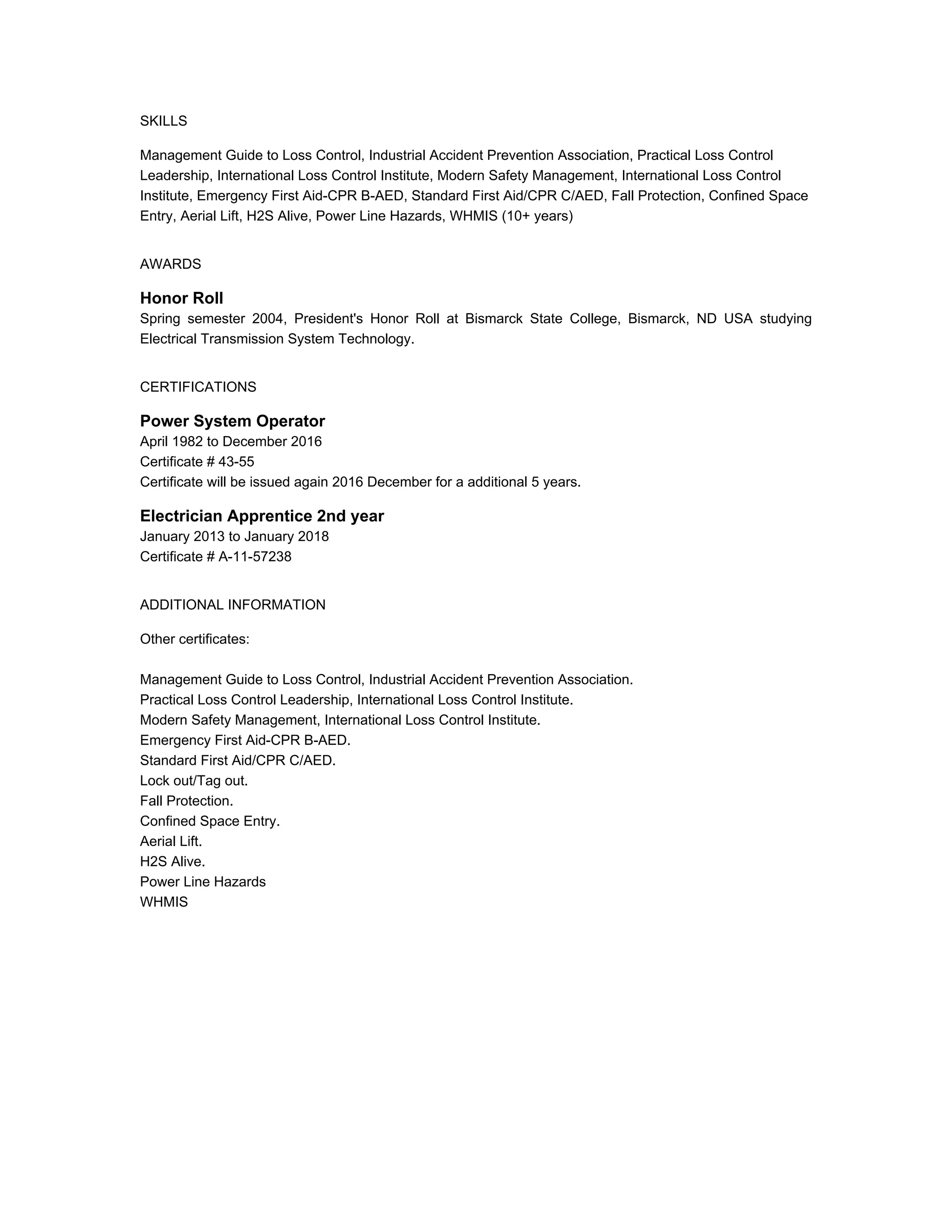 SKILLS
Management Guide to Loss Control, Industrial Accident Prevention Association, Practical Loss Control
Leadership, International Loss Control Institute, Modern Safety Management, International Loss Control
Institute, Emergency First Aid-CPR B-AED, Standard First Aid/CPR C/AED, Fall Protection, Confined Space
Entry, Aerial Lift, H2S Alive, Power Line Hazards, WHMIS (10+ years)
AWARDS
Honor Roll
Spring semester 2004, President's Honor Roll at Bismarck State College, Bismarck, ND USA studying
Electrical Transmission System Technology.
CERTIFICATIONS
Power System Operator
April 1982 to December 2016
Certificate # 43-55
Certificate will be issued again 2016 December for a additional 5 years.
Electrician Apprentice 2nd year
January 2013 to January 2018
Certificate # A-11-57238
ADDITIONAL INFORMATION
Other certificates:
Management Guide to Loss Control, Industrial Accident Prevention Association.
Practical Loss Control Leadership, International Loss Control Institute.
Modern Safety Management, International Loss Control Institute.
Emergency First Aid-CPR B-AED.
Standard First Aid/CPR C/AED.
Lock out/Tag out.
Fall Protection.
Confined Space Entry.
Aerial Lift.
H2S Alive.
Power Line Hazards
WHMIS
 