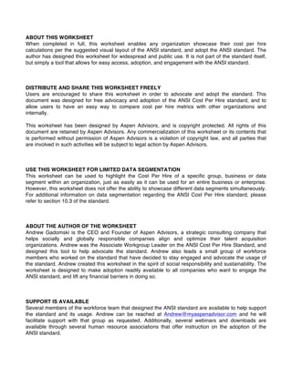 ABOUT THIS WORKSHEET
When completed in full, this worksheet enables any organization showcase their cost per hire
calculations per the suggested visual layout of the ANSI standard, and adopt the ANSI standard. The
author has designed this worksheet for widespread and public use. It is not part of the standard itself,
but simply a tool that allows for easy access, adoption, and engagement with the ANSI standard.
DISTRIBUTE AND SHARE THIS WORKSHEET FREELY
Users are encouraged to share this worksheet in order to advocate and adopt the standard. This
document was designed for free advocacy and adoption of the ANSI Cost Per Hire standard, and to
allow users to have an easy way to compare cost per hire metrics with other organizations and
internally.
This worksheet has been designed by Aspen Advisors, and is copyright protected. All rights of this
document are retained by Aspen Advisors. Any commercialization of this worksheet or its contents that
is performed without permission of Aspen Advisors is a violation of copyright law, and all parties that
are involved in such activities will be subject to legal action by Aspen Advisors.
USE THIS WORKSHEET FOR LIMITED DATA SEGMENTATION
This worksheet can be used to highlight the Cost Per Hire of a specific group, business or data
segment within an organization, just as easily as it can be used for an entire business or enterprise.
However, this worksheet does not offer the ability to showcase different data segments simultaneously.
For additional information on data segmentation regarding the ANSI Cost Per Hire standard, please
refer to section 10.3 of the standard.
ABOUT THE AUTHOR OF THE WORKSHEET
Andrew Gadomski is the CEO and Founder of Aspen Advisors, a strategic consulting company that
helps socially and globally responsible companies align and optimize their talent acquisition
organizations. Andrew was the Associate Workgroup Leader on the ANSI Cost Per Hire Standard, and
designed this tool to help advocate the standard. Andrew also leads a small group of workforce
members who worked on the standard that have decided to stay engaged and advocate the usage of
the standard. Andrew created this worksheet in the spirit of social responsibility and sustainability. The
worksheet is designed to make adoption readily available to all companies who want to engage the
ANSI standard, and lift any financial barriers in doing so.
SUPPORT IS AVAILABLE
Several members of the workforce team that designed the ANSI standard are available to help support
the standard and its usage. Andrew can be reached at Andrew@myaspenadvisor.com and he will
facilitate support with that group as requested. Additionally, several webinars and downloads are
available through several human resource associations that offer instruction on the adoption of the
ANSI standard.
VERSION 1.05
 