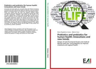 Probiotics and prebiotics for human health:
Innovations and new trends
Consumers are more aware and concerned about their lifestyle increasing
the demand for foods that promote health and wellness, such as functional
products containing probiotics and prebiotics, which have beneficial effects.
Within the studies from this book the patented probiotic strains
Lactobacillus rhamnosus IMC 501® and Lactobacillus paracasei IMC 502®
and their combination, SYNBIO®, have proved that are optimal to be
included in different dairy, non-dairy foods and beverages, and also used as
dietary supplements. As the intestinal microbiota, also vaginal microbiota
can change composition rapidly, for reasons that are not fully clear.
SYNBIO® probiotic combination was used for the formulation of two new
probiotic medical devices with positive effects on the vaginal health. An
advantage for women is that they can self-administer the probiotics. Many
more studies are needed to optimize the defensive properties of the vaginal
microbiota, but the potential remains that the health of many women can
be improved by probiotic intervention.
Maria Magdalena Coman completed in 2013 the PhD program in Life
Sciences-Biology at University of Camerino, Italy. During her studies and
research activities she was involved in several international research
collaborations, for innovation and investigation on selection of probiotic
bacteria and prebiotics to design new products for human health.
Maria Magdalena Coman · Alberto Cresci
Probiotics and prebiotics for
human health: Innovations and
new trends
Design of new functional foods and medical
devices with pro- and prebiotics to improve
intestinal and vaginal health
978-3-639-65509-4
Pro-andprebioticsforhumanhealthComan,Cresci
 
