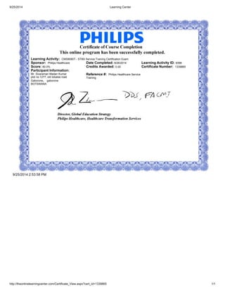 9/25/2014 Learning Center
http://theonlinelearningcenter.com/Certificate_View.aspx?cert_id=1339865 1/1
Learning Activity: CMS9080T - ST80i Service Training Certification Exam
Sponsor: Philips Healthcare Date Completed: 8/26/2014 Learning Activity ID: 9398
Score: 80.0% Credits Awarded: 0.00 Certificate Number: 1339865
Participant Information:
Mr. Sivaraman Madan Kumar
plot no 1277, old lobatse road
Gaborone, gaborone
BOTSWANA
Reference #: Philips Healthcare Service
Training
9/25/2014 2:53:58 PM
 